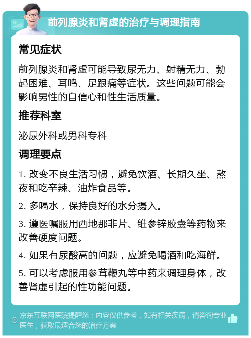 前列腺炎和肾虚的治疗与调理指南 常见症状 前列腺炎和肾虚可能导致尿无力、射精无力、勃起困难、耳鸣、足跟痛等症状。这些问题可能会影响男性的自信心和性生活质量。 推荐科室 泌尿外科或男科专科 调理要点 1. 改变不良生活习惯，避免饮酒、长期久坐、熬夜和吃辛辣、油炸食品等。 2. 多喝水，保持良好的水分摄入。 3. 遵医嘱服用西地那非片、维参锌胶囊等药物来改善硬度问题。 4. 如果有尿酸高的问题，应避免喝酒和吃海鲜。 5. 可以考虑服用参茸鞭丸等中药来调理身体，改善肾虚引起的性功能问题。