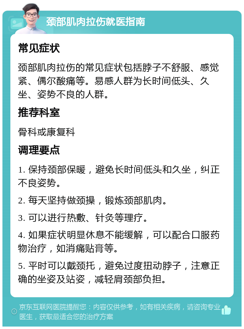 颈部肌肉拉伤就医指南 常见症状 颈部肌肉拉伤的常见症状包括脖子不舒服、感觉紧、偶尔酸痛等。易感人群为长时间低头、久坐、姿势不良的人群。 推荐科室 骨科或康复科 调理要点 1. 保持颈部保暖，避免长时间低头和久坐，纠正不良姿势。 2. 每天坚持做颈操，锻炼颈部肌肉。 3. 可以进行热敷、针灸等理疗。 4. 如果症状明显休息不能缓解，可以配合口服药物治疗，如消痛贴膏等。 5. 平时可以戴颈托，避免过度扭动脖子，注意正确的坐姿及站姿，减轻肩颈部负担。