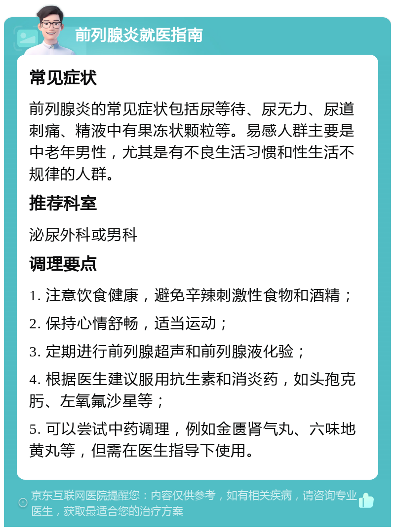 前列腺炎就医指南 常见症状 前列腺炎的常见症状包括尿等待、尿无力、尿道刺痛、精液中有果冻状颗粒等。易感人群主要是中老年男性，尤其是有不良生活习惯和性生活不规律的人群。 推荐科室 泌尿外科或男科 调理要点 1. 注意饮食健康，避免辛辣刺激性食物和酒精； 2. 保持心情舒畅，适当运动； 3. 定期进行前列腺超声和前列腺液化验； 4. 根据医生建议服用抗生素和消炎药，如头孢克肟、左氧氟沙星等； 5. 可以尝试中药调理，例如金匮肾气丸、六味地黄丸等，但需在医生指导下使用。