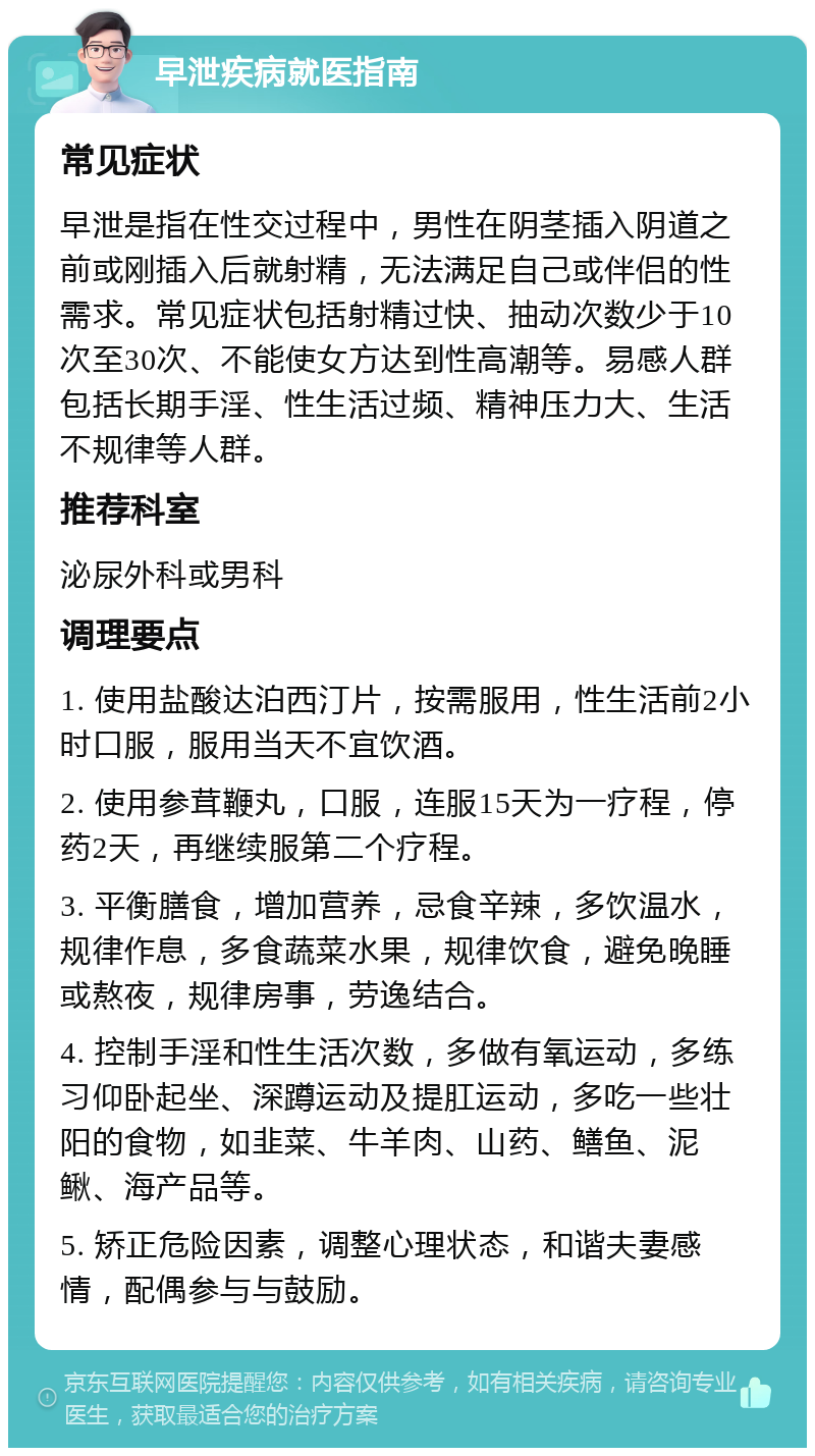 早泄疾病就医指南 常见症状 早泄是指在性交过程中，男性在阴茎插入阴道之前或刚插入后就射精，无法满足自己或伴侣的性需求。常见症状包括射精过快、抽动次数少于10次至30次、不能使女方达到性高潮等。易感人群包括长期手淫、性生活过频、精神压力大、生活不规律等人群。 推荐科室 泌尿外科或男科 调理要点 1. 使用盐酸达泊西汀片，按需服用，性生活前2小时口服，服用当天不宜饮酒。 2. 使用参茸鞭丸，口服，连服15天为一疗程，停药2天，再继续服第二个疗程。 3. 平衡膳食，增加营养，忌食辛辣，多饮温水，规律作息，多食蔬菜水果，规律饮食，避免晚睡或熬夜，规律房事，劳逸结合。 4. 控制手淫和性生活次数，多做有氧运动，多练习仰卧起坐、深蹲运动及提肛运动，多吃一些壮阳的食物，如韭菜、牛羊肉、山药、鳝鱼、泥鳅、海产品等。 5. 矫正危险因素，调整心理状态，和谐夫妻感情，配偶参与与鼓励。