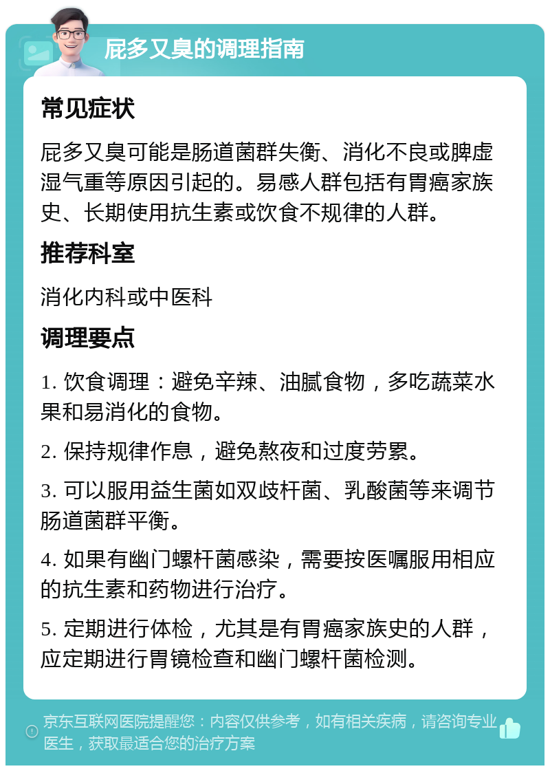 屁多又臭的调理指南 常见症状 屁多又臭可能是肠道菌群失衡、消化不良或脾虚湿气重等原因引起的。易感人群包括有胃癌家族史、长期使用抗生素或饮食不规律的人群。 推荐科室 消化内科或中医科 调理要点 1. 饮食调理：避免辛辣、油腻食物，多吃蔬菜水果和易消化的食物。 2. 保持规律作息，避免熬夜和过度劳累。 3. 可以服用益生菌如双歧杆菌、乳酸菌等来调节肠道菌群平衡。 4. 如果有幽门螺杆菌感染，需要按医嘱服用相应的抗生素和药物进行治疗。 5. 定期进行体检，尤其是有胃癌家族史的人群，应定期进行胃镜检查和幽门螺杆菌检测。