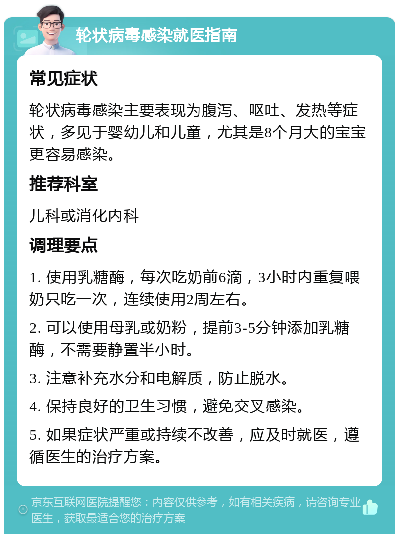 轮状病毒感染就医指南 常见症状 轮状病毒感染主要表现为腹泻、呕吐、发热等症状，多见于婴幼儿和儿童，尤其是8个月大的宝宝更容易感染。 推荐科室 儿科或消化内科 调理要点 1. 使用乳糖酶，每次吃奶前6滴，3小时内重复喂奶只吃一次，连续使用2周左右。 2. 可以使用母乳或奶粉，提前3-5分钟添加乳糖酶，不需要静置半小时。 3. 注意补充水分和电解质，防止脱水。 4. 保持良好的卫生习惯，避免交叉感染。 5. 如果症状严重或持续不改善，应及时就医，遵循医生的治疗方案。