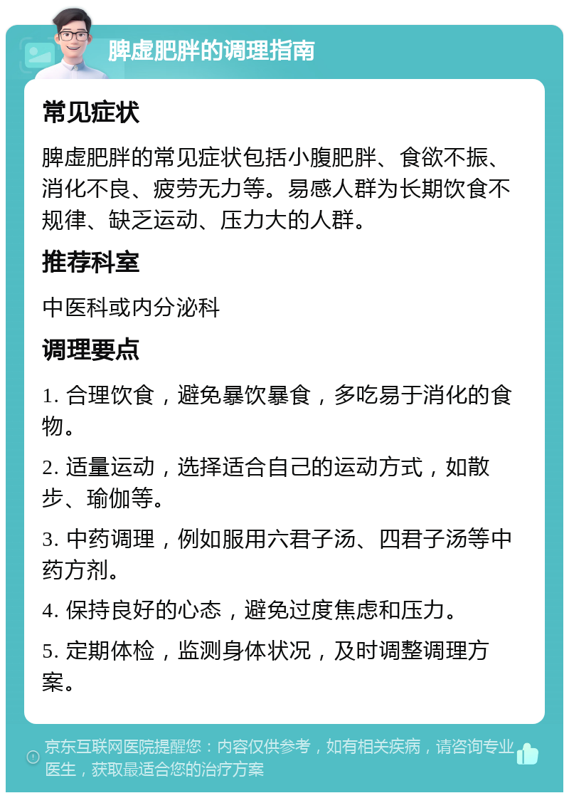 脾虚肥胖的调理指南 常见症状 脾虚肥胖的常见症状包括小腹肥胖、食欲不振、消化不良、疲劳无力等。易感人群为长期饮食不规律、缺乏运动、压力大的人群。 推荐科室 中医科或内分泌科 调理要点 1. 合理饮食，避免暴饮暴食，多吃易于消化的食物。 2. 适量运动，选择适合自己的运动方式，如散步、瑜伽等。 3. 中药调理，例如服用六君子汤、四君子汤等中药方剂。 4. 保持良好的心态，避免过度焦虑和压力。 5. 定期体检，监测身体状况，及时调整调理方案。