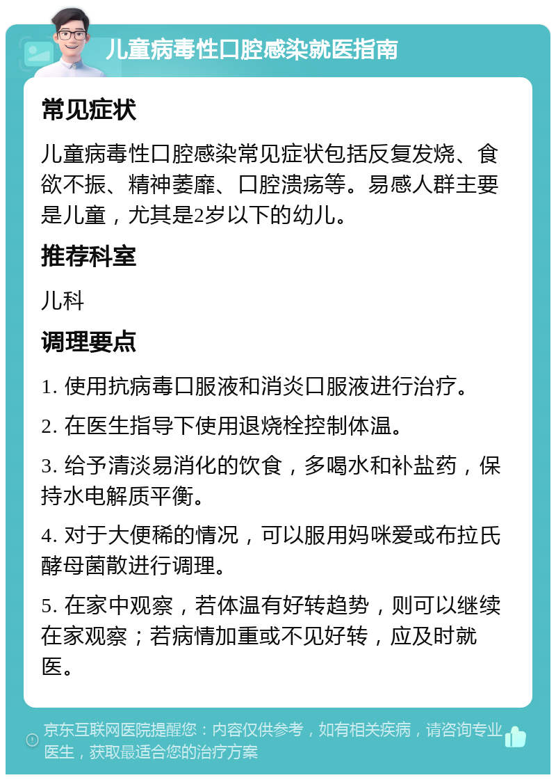 儿童病毒性口腔感染就医指南 常见症状 儿童病毒性口腔感染常见症状包括反复发烧、食欲不振、精神萎靡、口腔溃疡等。易感人群主要是儿童，尤其是2岁以下的幼儿。 推荐科室 儿科 调理要点 1. 使用抗病毒口服液和消炎口服液进行治疗。 2. 在医生指导下使用退烧栓控制体温。 3. 给予清淡易消化的饮食，多喝水和补盐药，保持水电解质平衡。 4. 对于大便稀的情况，可以服用妈咪爱或布拉氏酵母菌散进行调理。 5. 在家中观察，若体温有好转趋势，则可以继续在家观察；若病情加重或不见好转，应及时就医。