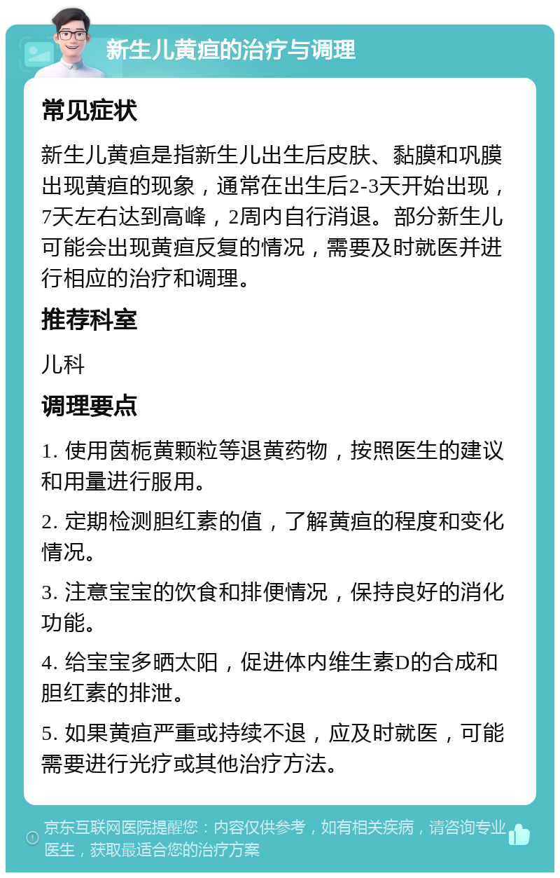 新生儿黄疸的治疗与调理 常见症状 新生儿黄疸是指新生儿出生后皮肤、黏膜和巩膜出现黄疸的现象，通常在出生后2-3天开始出现，7天左右达到高峰，2周内自行消退。部分新生儿可能会出现黄疸反复的情况，需要及时就医并进行相应的治疗和调理。 推荐科室 儿科 调理要点 1. 使用茵栀黄颗粒等退黄药物，按照医生的建议和用量进行服用。 2. 定期检测胆红素的值，了解黄疸的程度和变化情况。 3. 注意宝宝的饮食和排便情况，保持良好的消化功能。 4. 给宝宝多晒太阳，促进体内维生素D的合成和胆红素的排泄。 5. 如果黄疸严重或持续不退，应及时就医，可能需要进行光疗或其他治疗方法。