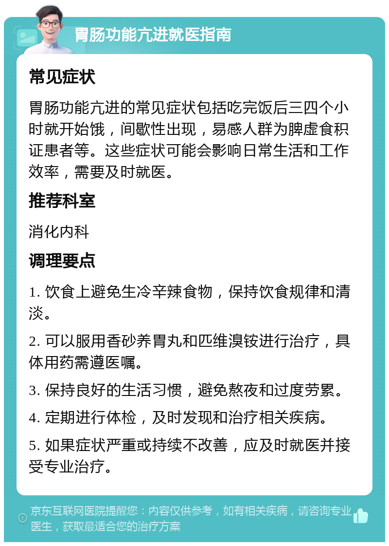 胃肠功能亢进就医指南 常见症状 胃肠功能亢进的常见症状包括吃完饭后三四个小时就开始饿，间歇性出现，易感人群为脾虚食积证患者等。这些症状可能会影响日常生活和工作效率，需要及时就医。 推荐科室 消化内科 调理要点 1. 饮食上避免生冷辛辣食物，保持饮食规律和清淡。 2. 可以服用香砂养胃丸和匹维溴铵进行治疗，具体用药需遵医嘱。 3. 保持良好的生活习惯，避免熬夜和过度劳累。 4. 定期进行体检，及时发现和治疗相关疾病。 5. 如果症状严重或持续不改善，应及时就医并接受专业治疗。