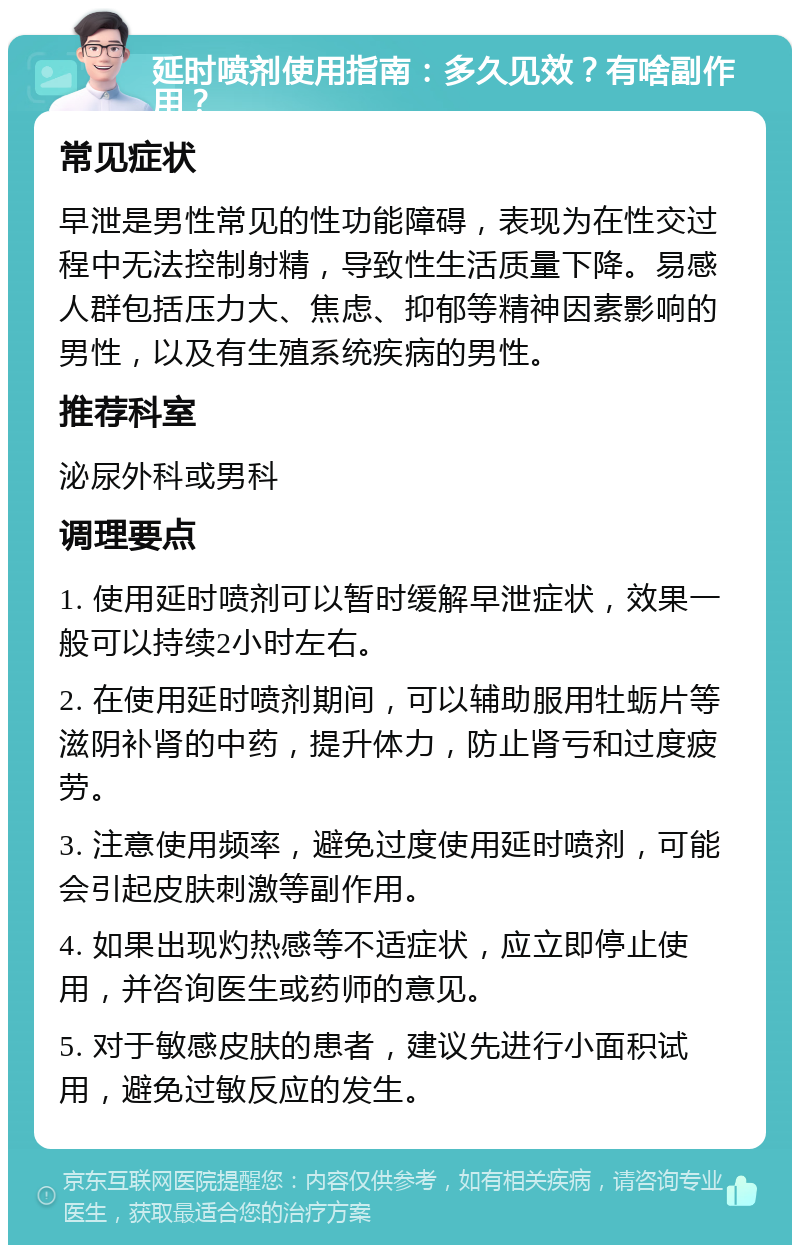 延时喷剂使用指南：多久见效？有啥副作用？ 常见症状 早泄是男性常见的性功能障碍，表现为在性交过程中无法控制射精，导致性生活质量下降。易感人群包括压力大、焦虑、抑郁等精神因素影响的男性，以及有生殖系统疾病的男性。 推荐科室 泌尿外科或男科 调理要点 1. 使用延时喷剂可以暂时缓解早泄症状，效果一般可以持续2小时左右。 2. 在使用延时喷剂期间，可以辅助服用牡蛎片等滋阴补肾的中药，提升体力，防止肾亏和过度疲劳。 3. 注意使用频率，避免过度使用延时喷剂，可能会引起皮肤刺激等副作用。 4. 如果出现灼热感等不适症状，应立即停止使用，并咨询医生或药师的意见。 5. 对于敏感皮肤的患者，建议先进行小面积试用，避免过敏反应的发生。