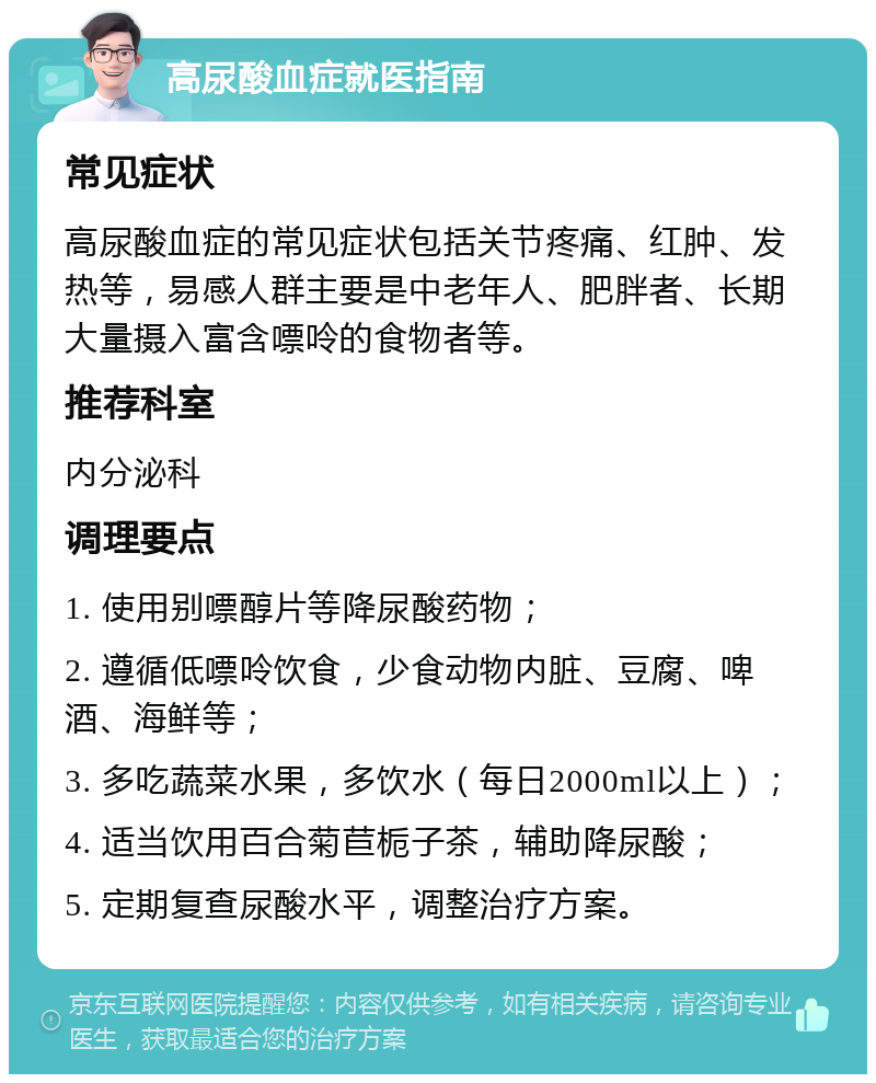 高尿酸血症就医指南 常见症状 高尿酸血症的常见症状包括关节疼痛、红肿、发热等，易感人群主要是中老年人、肥胖者、长期大量摄入富含嘌呤的食物者等。 推荐科室 内分泌科 调理要点 1. 使用别嘌醇片等降尿酸药物； 2. 遵循低嘌呤饮食，少食动物内脏、豆腐、啤酒、海鲜等； 3. 多吃蔬菜水果，多饮水（每日2000ml以上）； 4. 适当饮用百合菊苣栀子茶，辅助降尿酸； 5. 定期复查尿酸水平，调整治疗方案。