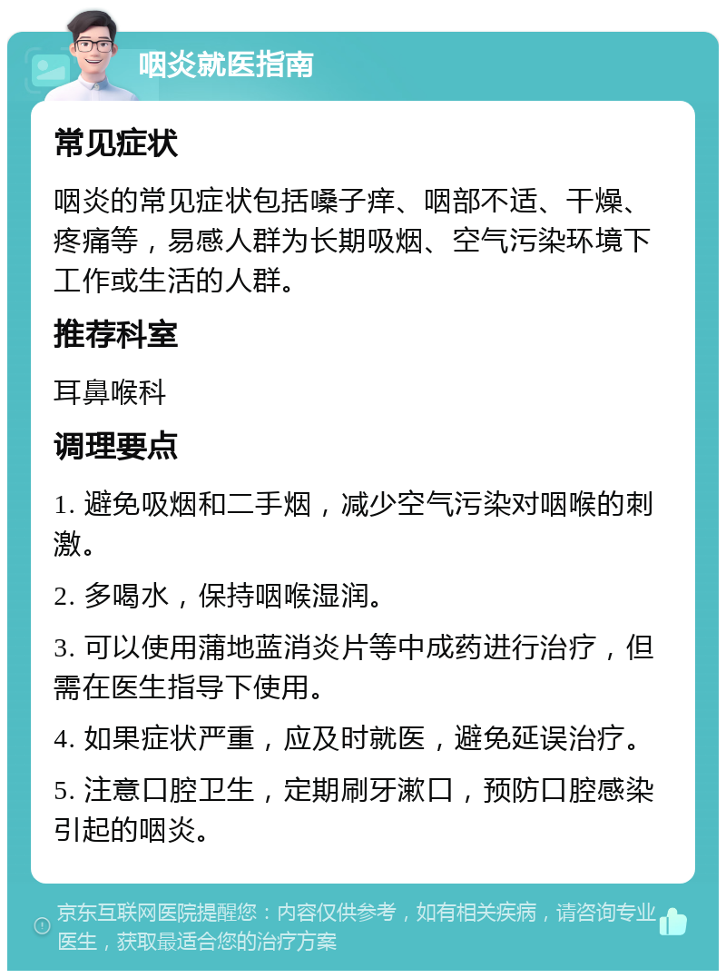 咽炎就医指南 常见症状 咽炎的常见症状包括嗓子痒、咽部不适、干燥、疼痛等，易感人群为长期吸烟、空气污染环境下工作或生活的人群。 推荐科室 耳鼻喉科 调理要点 1. 避免吸烟和二手烟，减少空气污染对咽喉的刺激。 2. 多喝水，保持咽喉湿润。 3. 可以使用蒲地蓝消炎片等中成药进行治疗，但需在医生指导下使用。 4. 如果症状严重，应及时就医，避免延误治疗。 5. 注意口腔卫生，定期刷牙漱口，预防口腔感染引起的咽炎。