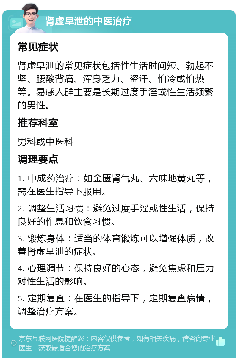 肾虚早泄的中医治疗 常见症状 肾虚早泄的常见症状包括性生活时间短、勃起不坚、腰酸背痛、浑身乏力、盗汗、怕冷或怕热等。易感人群主要是长期过度手淫或性生活频繁的男性。 推荐科室 男科或中医科 调理要点 1. 中成药治疗：如金匮肾气丸、六味地黄丸等，需在医生指导下服用。 2. 调整生活习惯：避免过度手淫或性生活，保持良好的作息和饮食习惯。 3. 锻炼身体：适当的体育锻炼可以增强体质，改善肾虚早泄的症状。 4. 心理调节：保持良好的心态，避免焦虑和压力对性生活的影响。 5. 定期复查：在医生的指导下，定期复查病情，调整治疗方案。