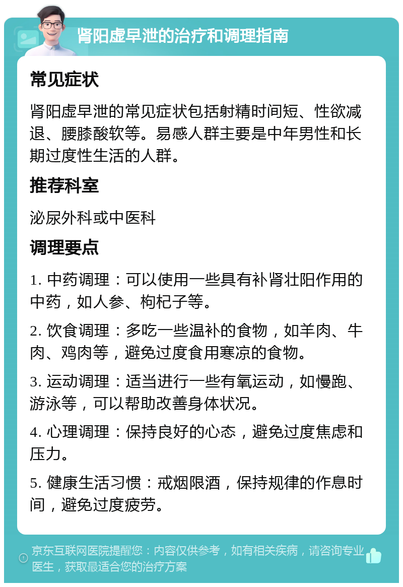 肾阳虚早泄的治疗和调理指南 常见症状 肾阳虚早泄的常见症状包括射精时间短、性欲减退、腰膝酸软等。易感人群主要是中年男性和长期过度性生活的人群。 推荐科室 泌尿外科或中医科 调理要点 1. 中药调理：可以使用一些具有补肾壮阳作用的中药，如人参、枸杞子等。 2. 饮食调理：多吃一些温补的食物，如羊肉、牛肉、鸡肉等，避免过度食用寒凉的食物。 3. 运动调理：适当进行一些有氧运动，如慢跑、游泳等，可以帮助改善身体状况。 4. 心理调理：保持良好的心态，避免过度焦虑和压力。 5. 健康生活习惯：戒烟限酒，保持规律的作息时间，避免过度疲劳。