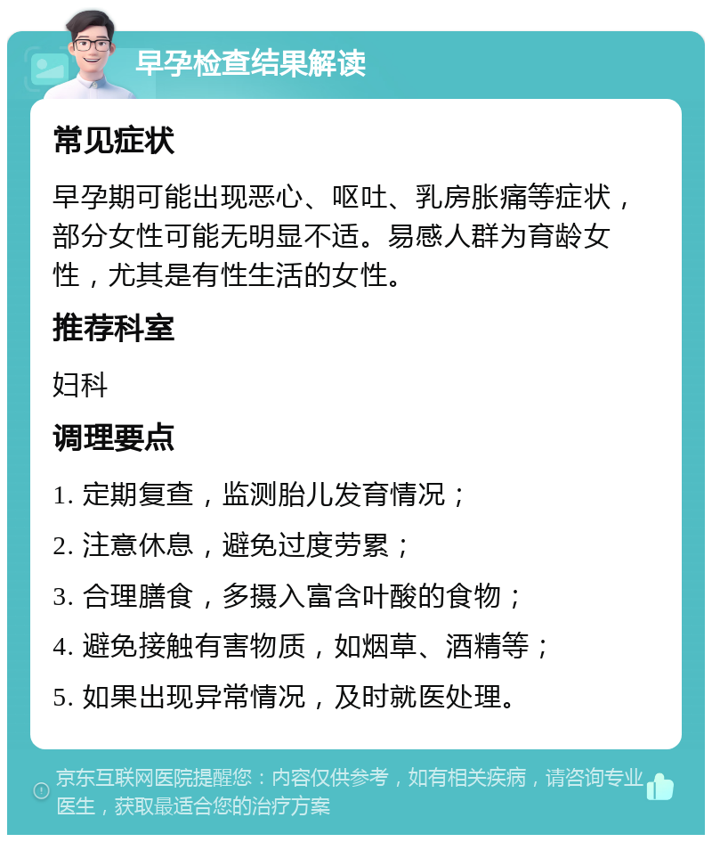 早孕检查结果解读 常见症状 早孕期可能出现恶心、呕吐、乳房胀痛等症状，部分女性可能无明显不适。易感人群为育龄女性，尤其是有性生活的女性。 推荐科室 妇科 调理要点 1. 定期复查，监测胎儿发育情况； 2. 注意休息，避免过度劳累； 3. 合理膳食，多摄入富含叶酸的食物； 4. 避免接触有害物质，如烟草、酒精等； 5. 如果出现异常情况，及时就医处理。