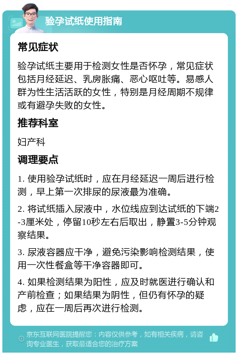 验孕试纸使用指南 常见症状 验孕试纸主要用于检测女性是否怀孕，常见症状包括月经延迟、乳房胀痛、恶心呕吐等。易感人群为性生活活跃的女性，特别是月经周期不规律或有避孕失败的女性。 推荐科室 妇产科 调理要点 1. 使用验孕试纸时，应在月经延迟一周后进行检测，早上第一次排尿的尿液最为准确。 2. 将试纸插入尿液中，水位线应到达试纸的下端2-3厘米处，停留10秒左右后取出，静置3-5分钟观察结果。 3. 尿液容器应干净，避免污染影响检测结果，使用一次性餐盒等干净容器即可。 4. 如果检测结果为阳性，应及时就医进行确认和产前检查；如果结果为阴性，但仍有怀孕的疑虑，应在一周后再次进行检测。