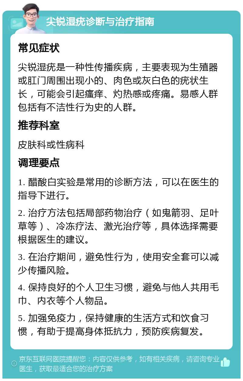 尖锐湿疣诊断与治疗指南 常见症状 尖锐湿疣是一种性传播疾病，主要表现为生殖器或肛门周围出现小的、肉色或灰白色的疣状生长，可能会引起瘙痒、灼热感或疼痛。易感人群包括有不洁性行为史的人群。 推荐科室 皮肤科或性病科 调理要点 1. 醋酸白实验是常用的诊断方法，可以在医生的指导下进行。 2. 治疗方法包括局部药物治疗（如鬼箭羽、足叶草等）、冷冻疗法、激光治疗等，具体选择需要根据医生的建议。 3. 在治疗期间，避免性行为，使用安全套可以减少传播风险。 4. 保持良好的个人卫生习惯，避免与他人共用毛巾、内衣等个人物品。 5. 加强免疫力，保持健康的生活方式和饮食习惯，有助于提高身体抵抗力，预防疾病复发。