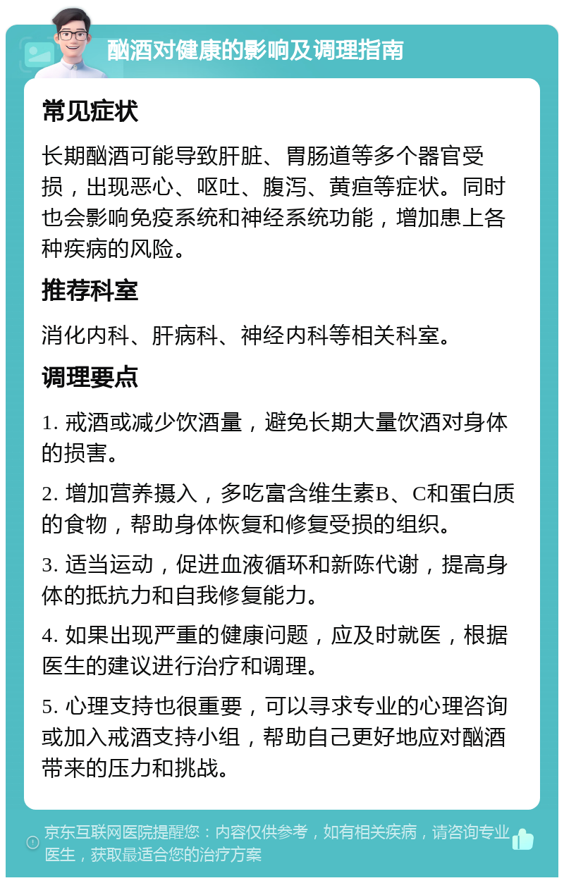 酗酒对健康的影响及调理指南 常见症状 长期酗酒可能导致肝脏、胃肠道等多个器官受损，出现恶心、呕吐、腹泻、黄疸等症状。同时也会影响免疫系统和神经系统功能，增加患上各种疾病的风险。 推荐科室 消化内科、肝病科、神经内科等相关科室。 调理要点 1. 戒酒或减少饮酒量，避免长期大量饮酒对身体的损害。 2. 增加营养摄入，多吃富含维生素B、C和蛋白质的食物，帮助身体恢复和修复受损的组织。 3. 适当运动，促进血液循环和新陈代谢，提高身体的抵抗力和自我修复能力。 4. 如果出现严重的健康问题，应及时就医，根据医生的建议进行治疗和调理。 5. 心理支持也很重要，可以寻求专业的心理咨询或加入戒酒支持小组，帮助自己更好地应对酗酒带来的压力和挑战。