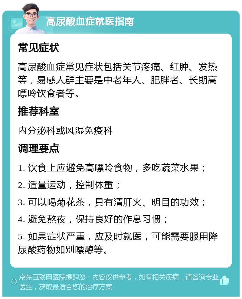 高尿酸血症就医指南 常见症状 高尿酸血症常见症状包括关节疼痛、红肿、发热等，易感人群主要是中老年人、肥胖者、长期高嘌呤饮食者等。 推荐科室 内分泌科或风湿免疫科 调理要点 1. 饮食上应避免高嘌呤食物，多吃蔬菜水果； 2. 适量运动，控制体重； 3. 可以喝菊花茶，具有清肝火、明目的功效； 4. 避免熬夜，保持良好的作息习惯； 5. 如果症状严重，应及时就医，可能需要服用降尿酸药物如别嘌醇等。