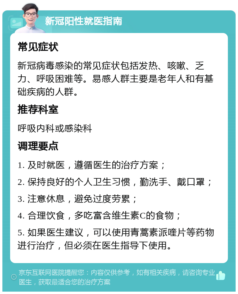 新冠阳性就医指南 常见症状 新冠病毒感染的常见症状包括发热、咳嗽、乏力、呼吸困难等。易感人群主要是老年人和有基础疾病的人群。 推荐科室 呼吸内科或感染科 调理要点 1. 及时就医，遵循医生的治疗方案； 2. 保持良好的个人卫生习惯，勤洗手、戴口罩； 3. 注意休息，避免过度劳累； 4. 合理饮食，多吃富含维生素C的食物； 5. 如果医生建议，可以使用青蒿素派喹片等药物进行治疗，但必须在医生指导下使用。