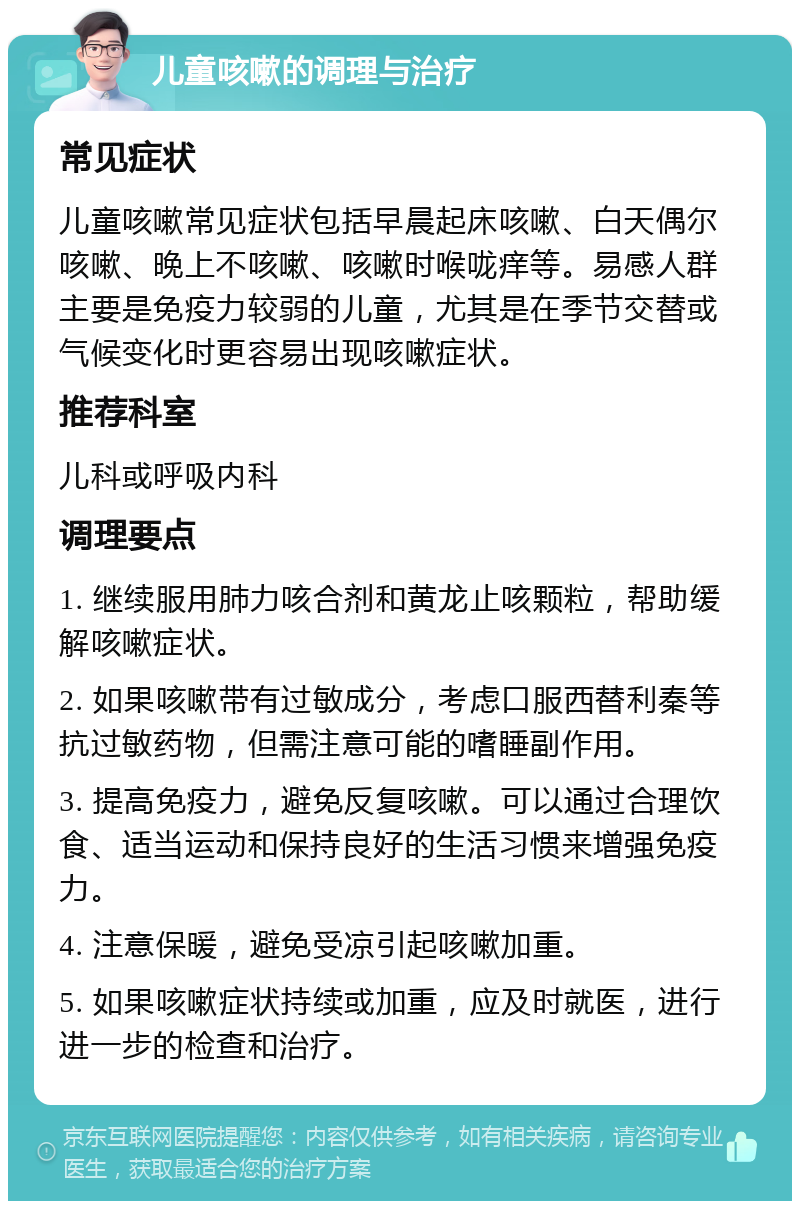 儿童咳嗽的调理与治疗 常见症状 儿童咳嗽常见症状包括早晨起床咳嗽、白天偶尔咳嗽、晚上不咳嗽、咳嗽时喉咙痒等。易感人群主要是免疫力较弱的儿童，尤其是在季节交替或气候变化时更容易出现咳嗽症状。 推荐科室 儿科或呼吸内科 调理要点 1. 继续服用肺力咳合剂和黄龙止咳颗粒，帮助缓解咳嗽症状。 2. 如果咳嗽带有过敏成分，考虑口服西替利秦等抗过敏药物，但需注意可能的嗜睡副作用。 3. 提高免疫力，避免反复咳嗽。可以通过合理饮食、适当运动和保持良好的生活习惯来增强免疫力。 4. 注意保暖，避免受凉引起咳嗽加重。 5. 如果咳嗽症状持续或加重，应及时就医，进行进一步的检查和治疗。