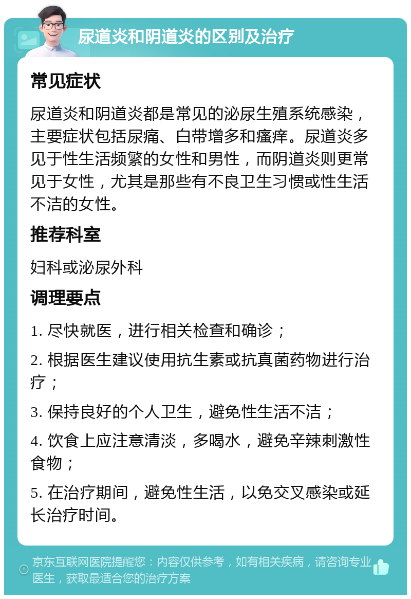 尿道炎和阴道炎的区别及治疗 常见症状 尿道炎和阴道炎都是常见的泌尿生殖系统感染，主要症状包括尿痛、白带增多和瘙痒。尿道炎多见于性生活频繁的女性和男性，而阴道炎则更常见于女性，尤其是那些有不良卫生习惯或性生活不洁的女性。 推荐科室 妇科或泌尿外科 调理要点 1. 尽快就医，进行相关检查和确诊； 2. 根据医生建议使用抗生素或抗真菌药物进行治疗； 3. 保持良好的个人卫生，避免性生活不洁； 4. 饮食上应注意清淡，多喝水，避免辛辣刺激性食物； 5. 在治疗期间，避免性生活，以免交叉感染或延长治疗时间。