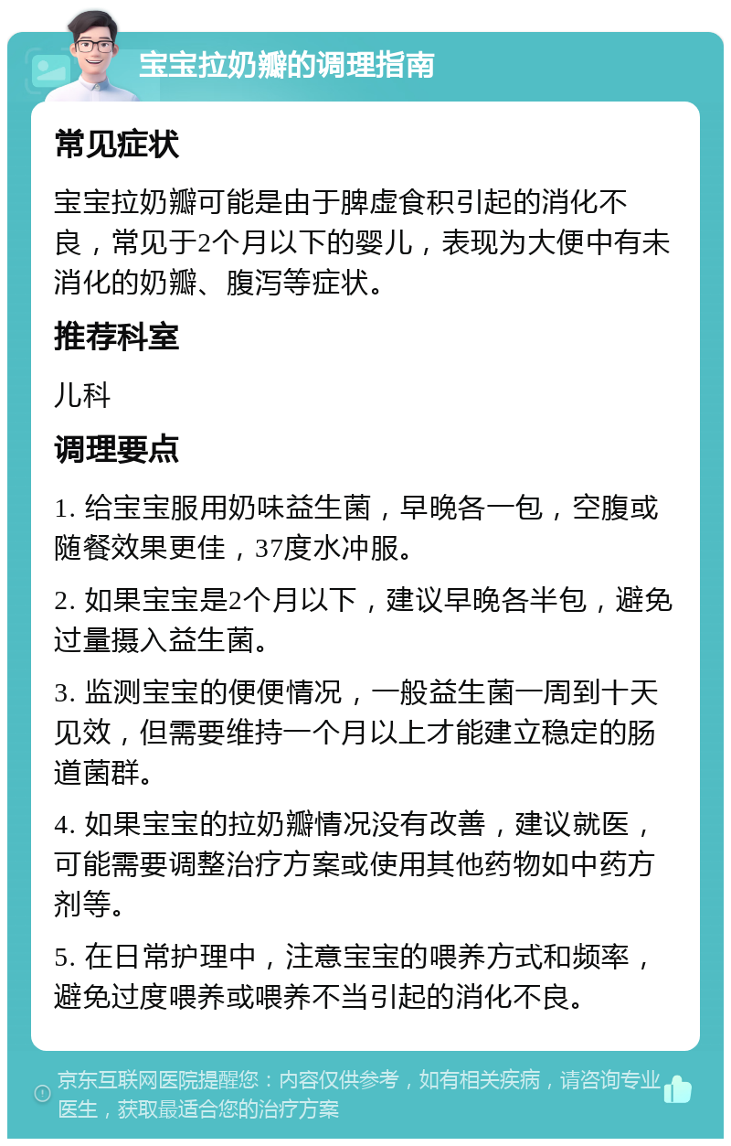 宝宝拉奶瓣的调理指南 常见症状 宝宝拉奶瓣可能是由于脾虚食积引起的消化不良，常见于2个月以下的婴儿，表现为大便中有未消化的奶瓣、腹泻等症状。 推荐科室 儿科 调理要点 1. 给宝宝服用奶味益生菌，早晚各一包，空腹或随餐效果更佳，37度水冲服。 2. 如果宝宝是2个月以下，建议早晚各半包，避免过量摄入益生菌。 3. 监测宝宝的便便情况，一般益生菌一周到十天见效，但需要维持一个月以上才能建立稳定的肠道菌群。 4. 如果宝宝的拉奶瓣情况没有改善，建议就医，可能需要调整治疗方案或使用其他药物如中药方剂等。 5. 在日常护理中，注意宝宝的喂养方式和频率，避免过度喂养或喂养不当引起的消化不良。