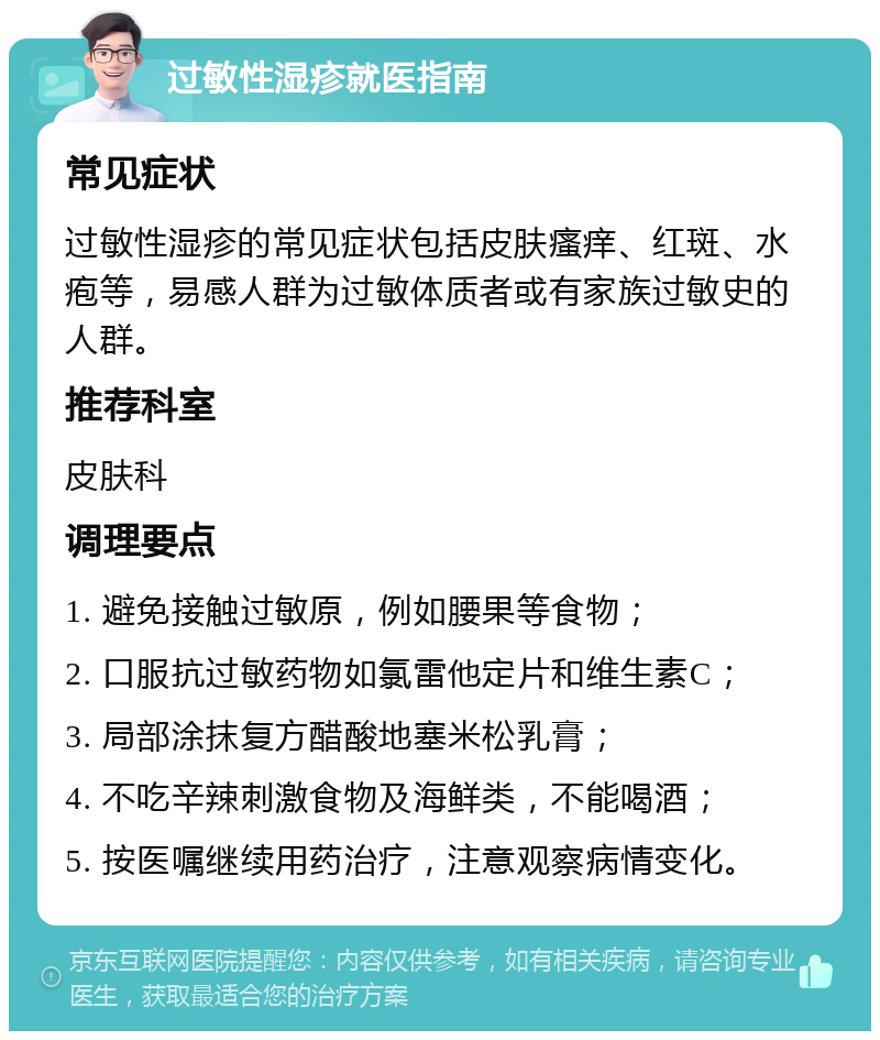 过敏性湿疹就医指南 常见症状 过敏性湿疹的常见症状包括皮肤瘙痒、红斑、水疱等，易感人群为过敏体质者或有家族过敏史的人群。 推荐科室 皮肤科 调理要点 1. 避免接触过敏原，例如腰果等食物； 2. 口服抗过敏药物如氯雷他定片和维生素C； 3. 局部涂抹复方醋酸地塞米松乳膏； 4. 不吃辛辣刺激食物及海鲜类，不能喝酒； 5. 按医嘱继续用药治疗，注意观察病情变化。