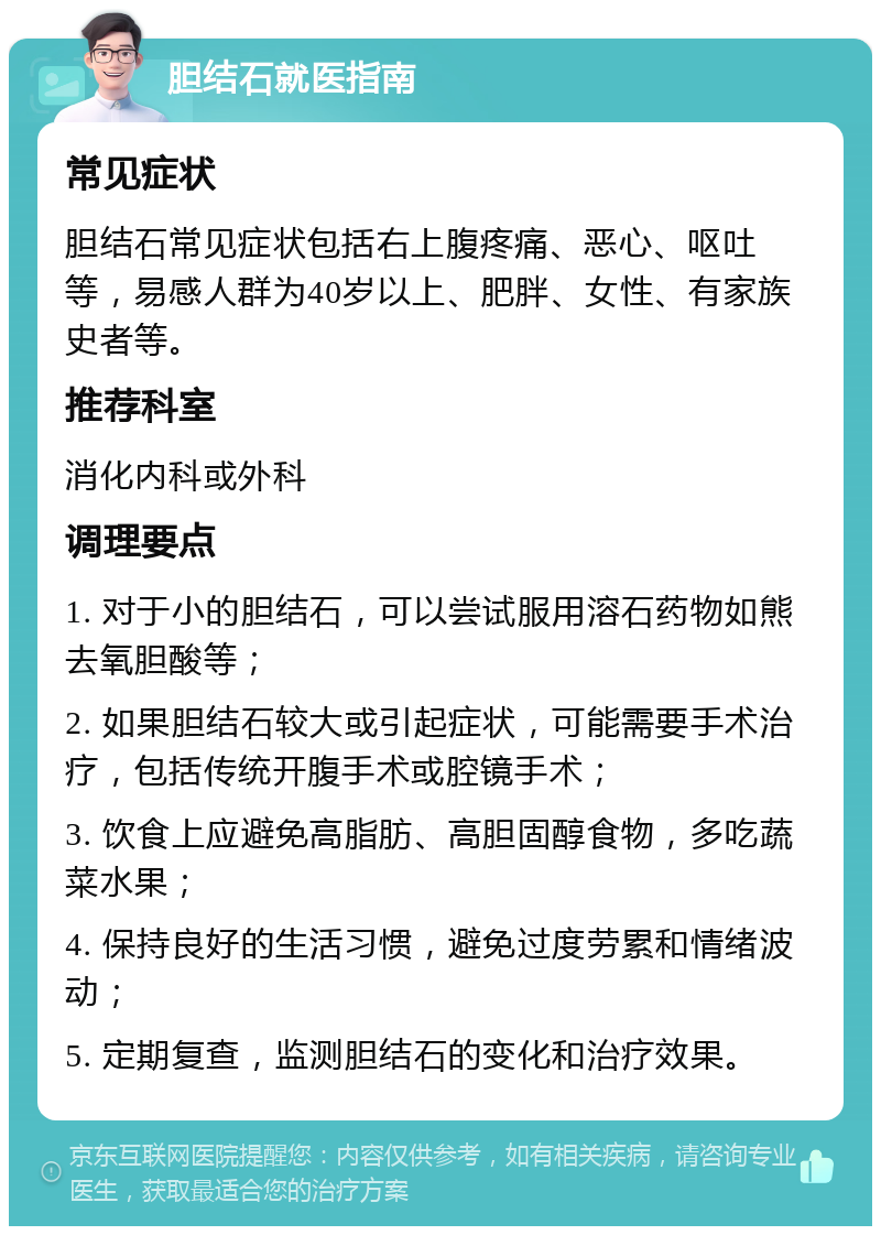 胆结石就医指南 常见症状 胆结石常见症状包括右上腹疼痛、恶心、呕吐等，易感人群为40岁以上、肥胖、女性、有家族史者等。 推荐科室 消化内科或外科 调理要点 1. 对于小的胆结石，可以尝试服用溶石药物如熊去氧胆酸等； 2. 如果胆结石较大或引起症状，可能需要手术治疗，包括传统开腹手术或腔镜手术； 3. 饮食上应避免高脂肪、高胆固醇食物，多吃蔬菜水果； 4. 保持良好的生活习惯，避免过度劳累和情绪波动； 5. 定期复查，监测胆结石的变化和治疗效果。