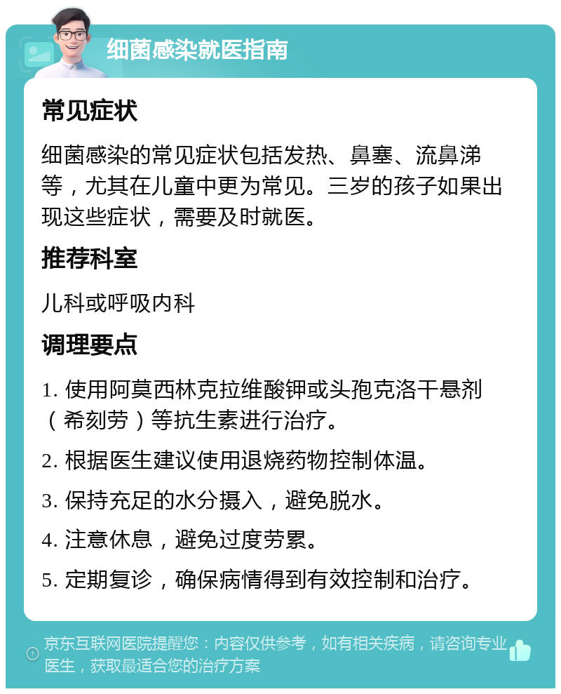 细菌感染就医指南 常见症状 细菌感染的常见症状包括发热、鼻塞、流鼻涕等，尤其在儿童中更为常见。三岁的孩子如果出现这些症状，需要及时就医。 推荐科室 儿科或呼吸内科 调理要点 1. 使用阿莫西林克拉维酸钾或头孢克洛干悬剂（希刻劳）等抗生素进行治疗。 2. 根据医生建议使用退烧药物控制体温。 3. 保持充足的水分摄入，避免脱水。 4. 注意休息，避免过度劳累。 5. 定期复诊，确保病情得到有效控制和治疗。