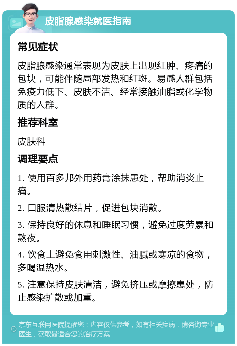 皮脂腺感染就医指南 常见症状 皮脂腺感染通常表现为皮肤上出现红肿、疼痛的包块，可能伴随局部发热和红斑。易感人群包括免疫力低下、皮肤不洁、经常接触油脂或化学物质的人群。 推荐科室 皮肤科 调理要点 1. 使用百多邦外用药膏涂抹患处，帮助消炎止痛。 2. 口服清热散结片，促进包块消散。 3. 保持良好的休息和睡眠习惯，避免过度劳累和熬夜。 4. 饮食上避免食用刺激性、油腻或寒凉的食物，多喝温热水。 5. 注意保持皮肤清洁，避免挤压或摩擦患处，防止感染扩散或加重。