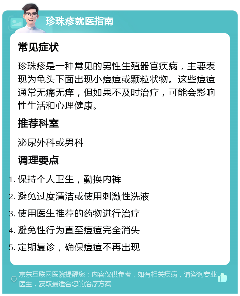 珍珠疹就医指南 常见症状 珍珠疹是一种常见的男性生殖器官疾病，主要表现为龟头下面出现小痘痘或颗粒状物。这些痘痘通常无痛无痒，但如果不及时治疗，可能会影响性生活和心理健康。 推荐科室 泌尿外科或男科 调理要点 保持个人卫生，勤换内裤 避免过度清洁或使用刺激性洗液 使用医生推荐的药物进行治疗 避免性行为直至痘痘完全消失 定期复诊，确保痘痘不再出现