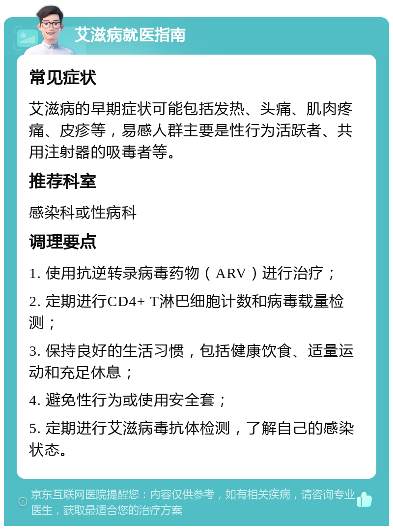 艾滋病就医指南 常见症状 艾滋病的早期症状可能包括发热、头痛、肌肉疼痛、皮疹等，易感人群主要是性行为活跃者、共用注射器的吸毒者等。 推荐科室 感染科或性病科 调理要点 1. 使用抗逆转录病毒药物（ARV）进行治疗； 2. 定期进行CD4+ T淋巴细胞计数和病毒载量检测； 3. 保持良好的生活习惯，包括健康饮食、适量运动和充足休息； 4. 避免性行为或使用安全套； 5. 定期进行艾滋病毒抗体检测，了解自己的感染状态。