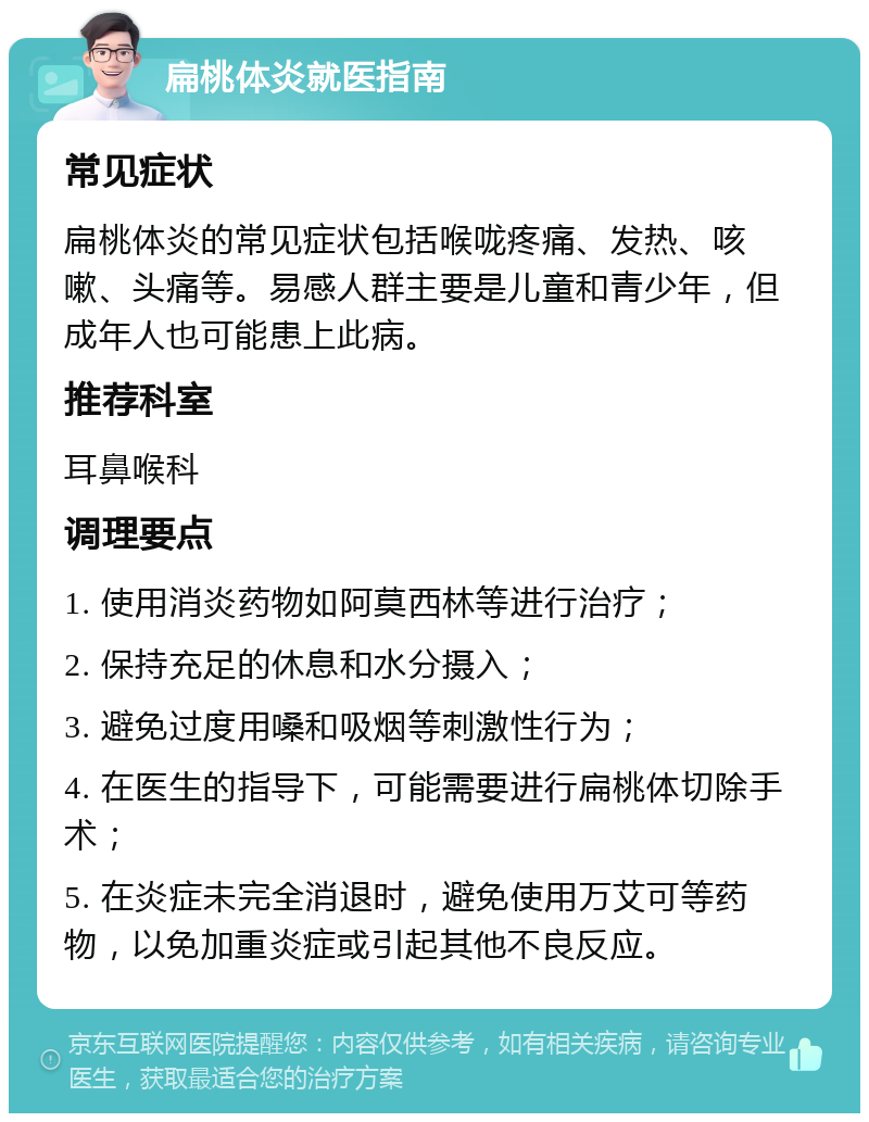 扁桃体炎就医指南 常见症状 扁桃体炎的常见症状包括喉咙疼痛、发热、咳嗽、头痛等。易感人群主要是儿童和青少年，但成年人也可能患上此病。 推荐科室 耳鼻喉科 调理要点 1. 使用消炎药物如阿莫西林等进行治疗； 2. 保持充足的休息和水分摄入； 3. 避免过度用嗓和吸烟等刺激性行为； 4. 在医生的指导下，可能需要进行扁桃体切除手术； 5. 在炎症未完全消退时，避免使用万艾可等药物，以免加重炎症或引起其他不良反应。