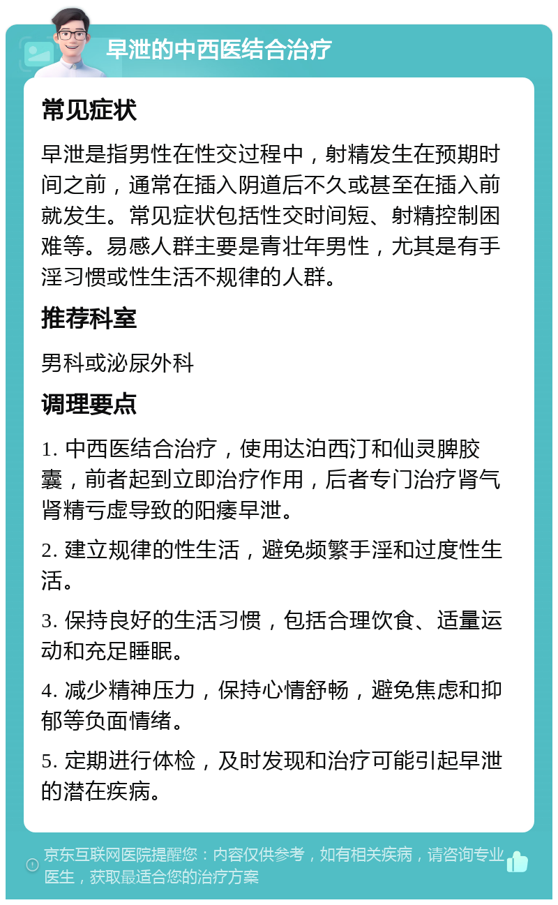 早泄的中西医结合治疗 常见症状 早泄是指男性在性交过程中，射精发生在预期时间之前，通常在插入阴道后不久或甚至在插入前就发生。常见症状包括性交时间短、射精控制困难等。易感人群主要是青壮年男性，尤其是有手淫习惯或性生活不规律的人群。 推荐科室 男科或泌尿外科 调理要点 1. 中西医结合治疗，使用达泊西汀和仙灵脾胶囊，前者起到立即治疗作用，后者专门治疗肾气肾精亏虚导致的阳痿早泄。 2. 建立规律的性生活，避免频繁手淫和过度性生活。 3. 保持良好的生活习惯，包括合理饮食、适量运动和充足睡眠。 4. 减少精神压力，保持心情舒畅，避免焦虑和抑郁等负面情绪。 5. 定期进行体检，及时发现和治疗可能引起早泄的潜在疾病。