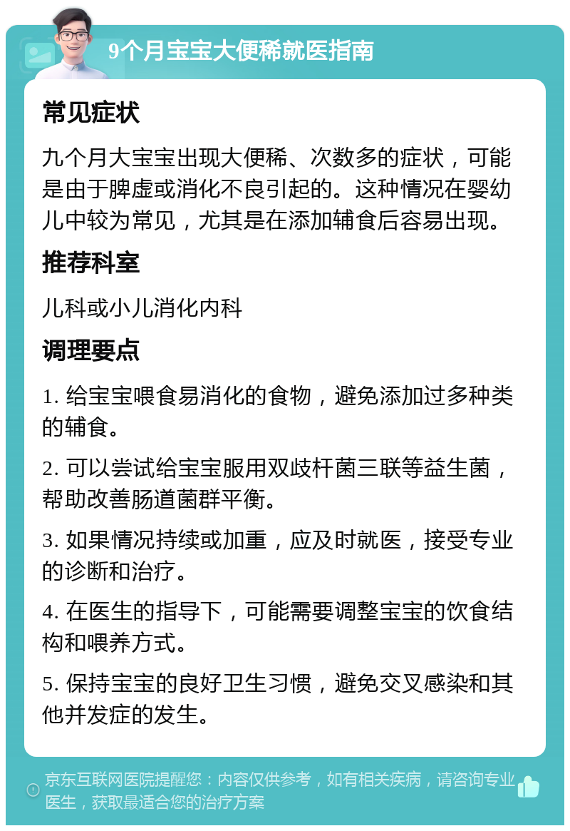 9个月宝宝大便稀就医指南 常见症状 九个月大宝宝出现大便稀、次数多的症状，可能是由于脾虚或消化不良引起的。这种情况在婴幼儿中较为常见，尤其是在添加辅食后容易出现。 推荐科室 儿科或小儿消化内科 调理要点 1. 给宝宝喂食易消化的食物，避免添加过多种类的辅食。 2. 可以尝试给宝宝服用双歧杆菌三联等益生菌，帮助改善肠道菌群平衡。 3. 如果情况持续或加重，应及时就医，接受专业的诊断和治疗。 4. 在医生的指导下，可能需要调整宝宝的饮食结构和喂养方式。 5. 保持宝宝的良好卫生习惯，避免交叉感染和其他并发症的发生。