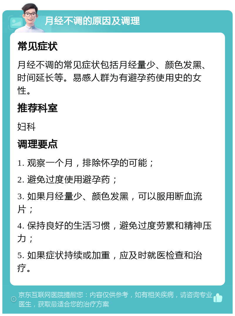 月经不调的原因及调理 常见症状 月经不调的常见症状包括月经量少、颜色发黑、时间延长等。易感人群为有避孕药使用史的女性。 推荐科室 妇科 调理要点 1. 观察一个月，排除怀孕的可能； 2. 避免过度使用避孕药； 3. 如果月经量少、颜色发黑，可以服用断血流片； 4. 保持良好的生活习惯，避免过度劳累和精神压力； 5. 如果症状持续或加重，应及时就医检查和治疗。