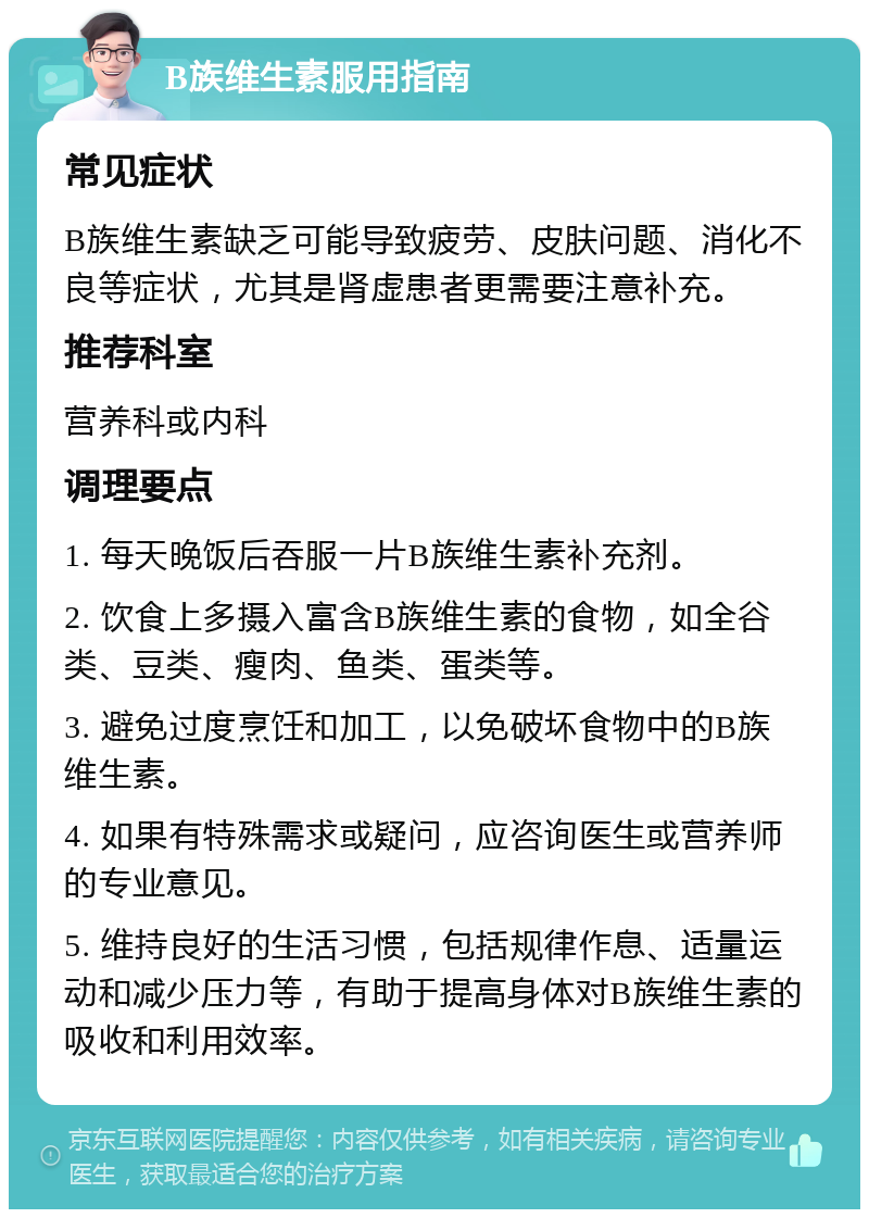 B族维生素服用指南 常见症状 B族维生素缺乏可能导致疲劳、皮肤问题、消化不良等症状，尤其是肾虚患者更需要注意补充。 推荐科室 营养科或内科 调理要点 1. 每天晚饭后吞服一片B族维生素补充剂。 2. 饮食上多摄入富含B族维生素的食物，如全谷类、豆类、瘦肉、鱼类、蛋类等。 3. 避免过度烹饪和加工，以免破坏食物中的B族维生素。 4. 如果有特殊需求或疑问，应咨询医生或营养师的专业意见。 5. 维持良好的生活习惯，包括规律作息、适量运动和减少压力等，有助于提高身体对B族维生素的吸收和利用效率。