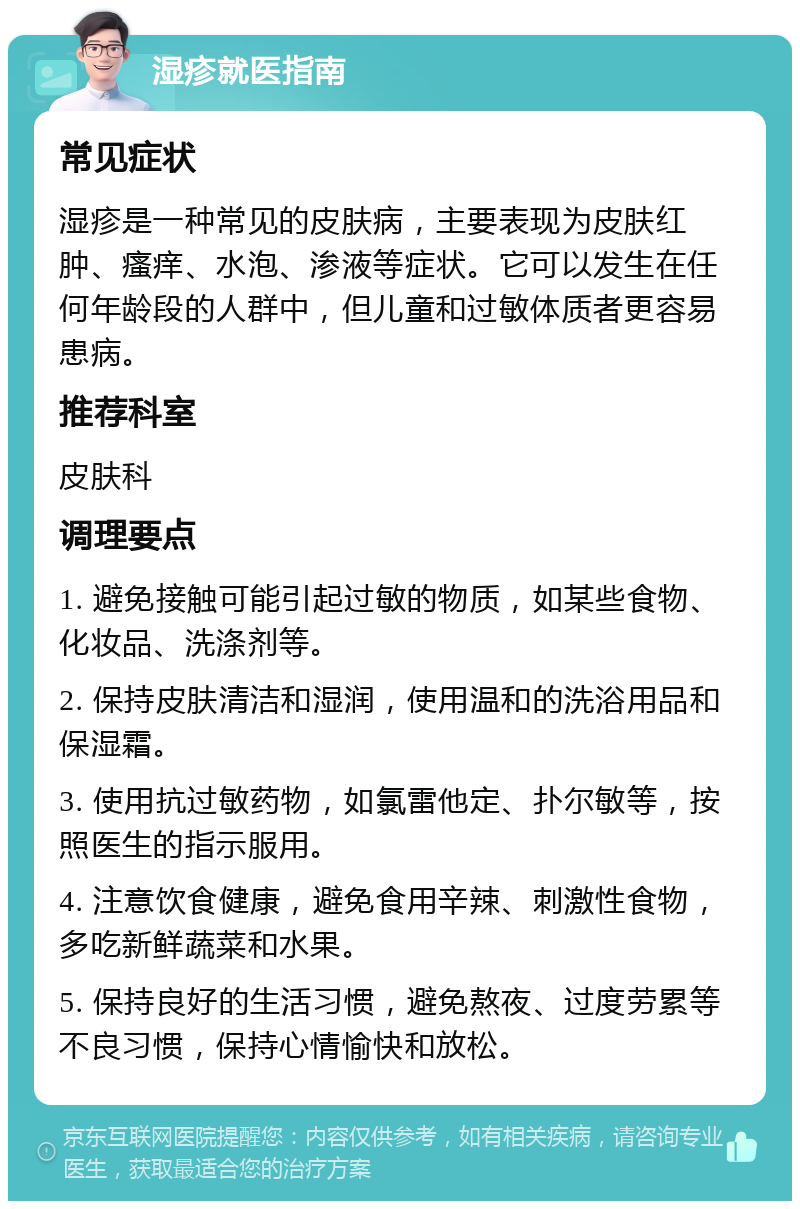 湿疹就医指南 常见症状 湿疹是一种常见的皮肤病，主要表现为皮肤红肿、瘙痒、水泡、渗液等症状。它可以发生在任何年龄段的人群中，但儿童和过敏体质者更容易患病。 推荐科室 皮肤科 调理要点 1. 避免接触可能引起过敏的物质，如某些食物、化妆品、洗涤剂等。 2. 保持皮肤清洁和湿润，使用温和的洗浴用品和保湿霜。 3. 使用抗过敏药物，如氯雷他定、扑尔敏等，按照医生的指示服用。 4. 注意饮食健康，避免食用辛辣、刺激性食物，多吃新鲜蔬菜和水果。 5. 保持良好的生活习惯，避免熬夜、过度劳累等不良习惯，保持心情愉快和放松。