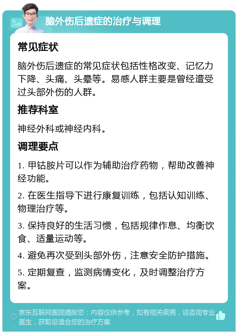 脑外伤后遗症的治疗与调理 常见症状 脑外伤后遗症的常见症状包括性格改变、记忆力下降、头痛、头晕等。易感人群主要是曾经遭受过头部外伤的人群。 推荐科室 神经外科或神经内科。 调理要点 1. 甲钴胺片可以作为辅助治疗药物，帮助改善神经功能。 2. 在医生指导下进行康复训练，包括认知训练、物理治疗等。 3. 保持良好的生活习惯，包括规律作息、均衡饮食、适量运动等。 4. 避免再次受到头部外伤，注意安全防护措施。 5. 定期复查，监测病情变化，及时调整治疗方案。