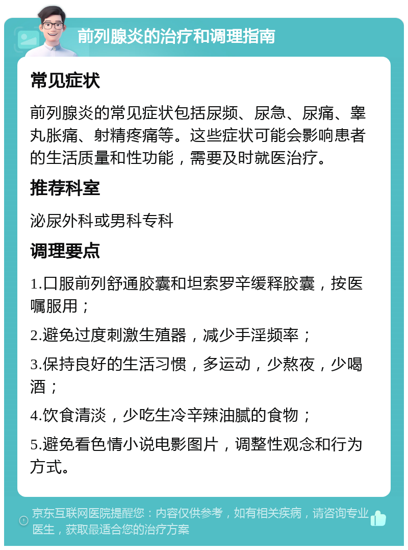 前列腺炎的治疗和调理指南 常见症状 前列腺炎的常见症状包括尿频、尿急、尿痛、睾丸胀痛、射精疼痛等。这些症状可能会影响患者的生活质量和性功能，需要及时就医治疗。 推荐科室 泌尿外科或男科专科 调理要点 1.口服前列舒通胶囊和坦索罗辛缓释胶囊，按医嘱服用； 2.避免过度刺激生殖器，减少手淫频率； 3.保持良好的生活习惯，多运动，少熬夜，少喝酒； 4.饮食清淡，少吃生冷辛辣油腻的食物； 5.避免看色情小说电影图片，调整性观念和行为方式。