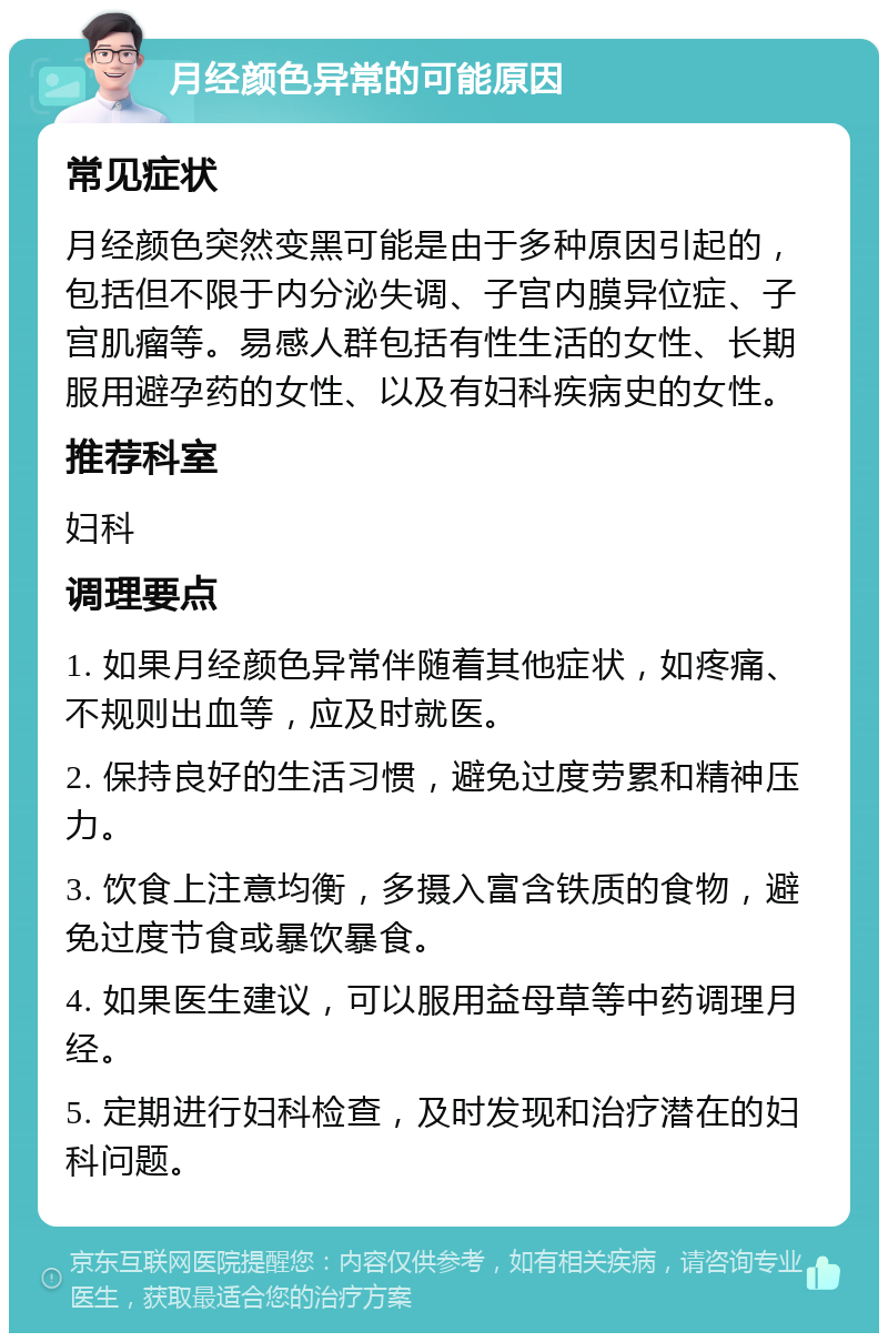 月经颜色异常的可能原因 常见症状 月经颜色突然变黑可能是由于多种原因引起的，包括但不限于内分泌失调、子宫内膜异位症、子宫肌瘤等。易感人群包括有性生活的女性、长期服用避孕药的女性、以及有妇科疾病史的女性。 推荐科室 妇科 调理要点 1. 如果月经颜色异常伴随着其他症状，如疼痛、不规则出血等，应及时就医。 2. 保持良好的生活习惯，避免过度劳累和精神压力。 3. 饮食上注意均衡，多摄入富含铁质的食物，避免过度节食或暴饮暴食。 4. 如果医生建议，可以服用益母草等中药调理月经。 5. 定期进行妇科检查，及时发现和治疗潜在的妇科问题。