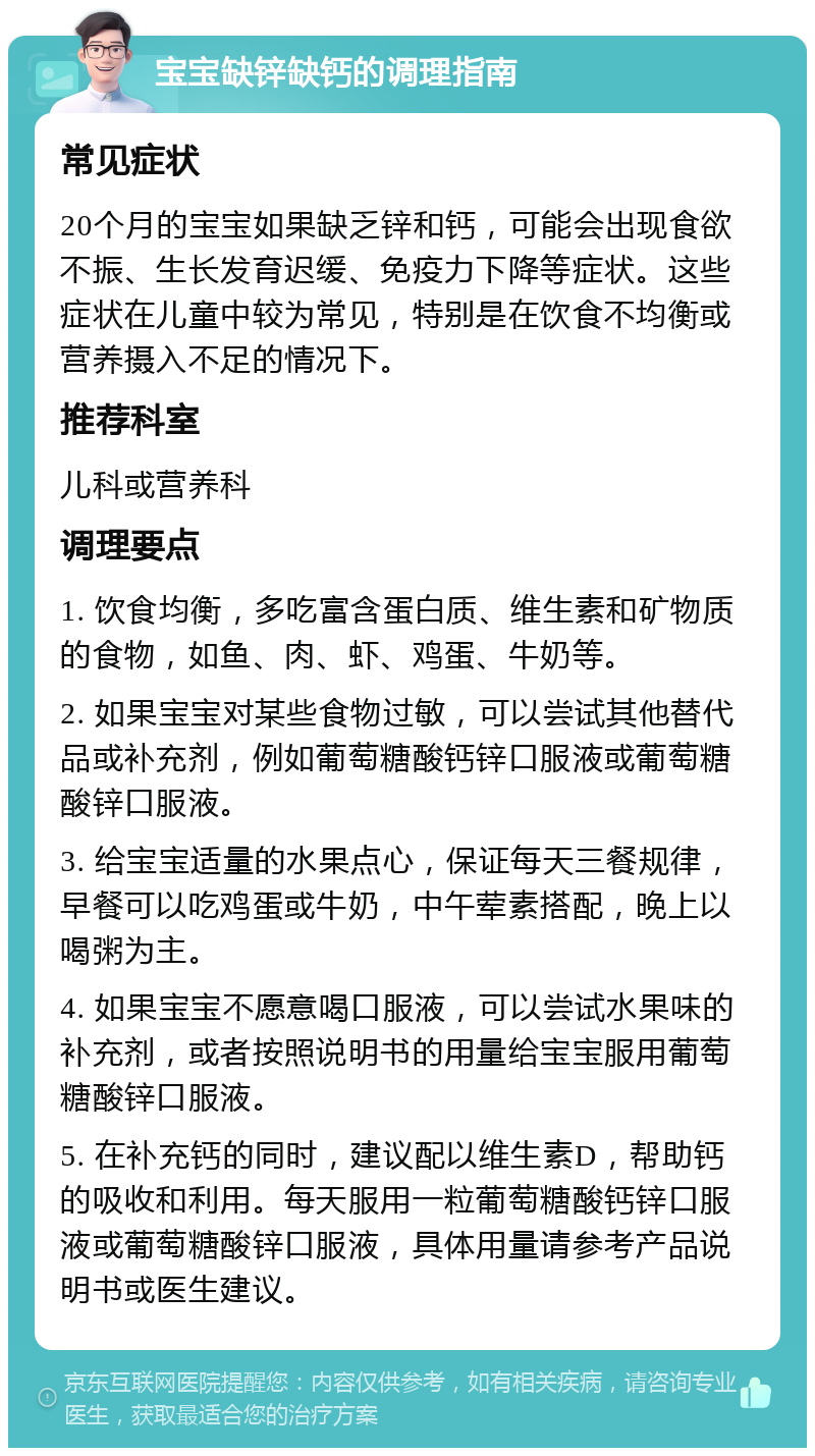 宝宝缺锌缺钙的调理指南 常见症状 20个月的宝宝如果缺乏锌和钙，可能会出现食欲不振、生长发育迟缓、免疫力下降等症状。这些症状在儿童中较为常见，特别是在饮食不均衡或营养摄入不足的情况下。 推荐科室 儿科或营养科 调理要点 1. 饮食均衡，多吃富含蛋白质、维生素和矿物质的食物，如鱼、肉、虾、鸡蛋、牛奶等。 2. 如果宝宝对某些食物过敏，可以尝试其他替代品或补充剂，例如葡萄糖酸钙锌口服液或葡萄糖酸锌口服液。 3. 给宝宝适量的水果点心，保证每天三餐规律，早餐可以吃鸡蛋或牛奶，中午荤素搭配，晚上以喝粥为主。 4. 如果宝宝不愿意喝口服液，可以尝试水果味的补充剂，或者按照说明书的用量给宝宝服用葡萄糖酸锌口服液。 5. 在补充钙的同时，建议配以维生素D，帮助钙的吸收和利用。每天服用一粒葡萄糖酸钙锌口服液或葡萄糖酸锌口服液，具体用量请参考产品说明书或医生建议。