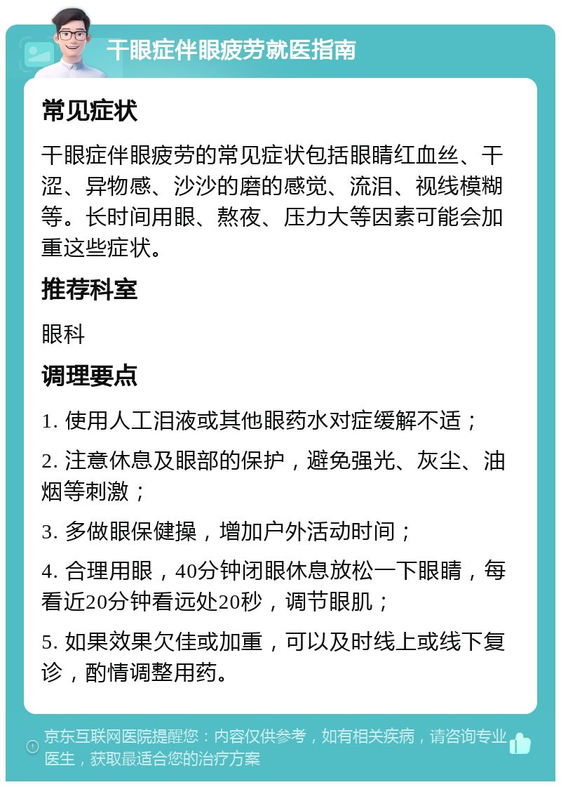 干眼症伴眼疲劳就医指南 常见症状 干眼症伴眼疲劳的常见症状包括眼睛红血丝、干涩、异物感、沙沙的磨的感觉、流泪、视线模糊等。长时间用眼、熬夜、压力大等因素可能会加重这些症状。 推荐科室 眼科 调理要点 1. 使用人工泪液或其他眼药水对症缓解不适； 2. 注意休息及眼部的保护，避免强光、灰尘、油烟等刺激； 3. 多做眼保健操，增加户外活动时间； 4. 合理用眼，40分钟闭眼休息放松一下眼睛，每看近20分钟看远处20秒，调节眼肌； 5. 如果效果欠佳或加重，可以及时线上或线下复诊，酌情调整用药。