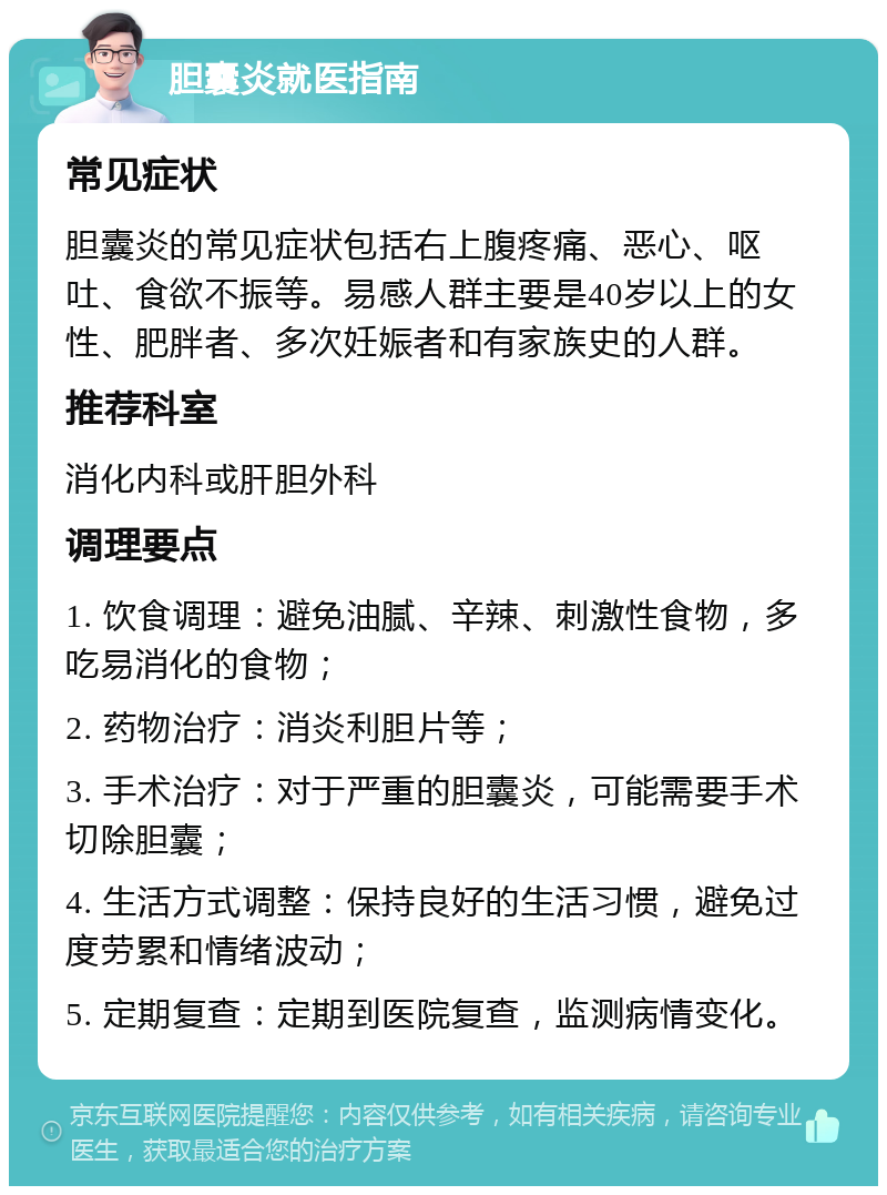 胆囊炎就医指南 常见症状 胆囊炎的常见症状包括右上腹疼痛、恶心、呕吐、食欲不振等。易感人群主要是40岁以上的女性、肥胖者、多次妊娠者和有家族史的人群。 推荐科室 消化内科或肝胆外科 调理要点 1. 饮食调理：避免油腻、辛辣、刺激性食物，多吃易消化的食物； 2. 药物治疗：消炎利胆片等； 3. 手术治疗：对于严重的胆囊炎，可能需要手术切除胆囊； 4. 生活方式调整：保持良好的生活习惯，避免过度劳累和情绪波动； 5. 定期复查：定期到医院复查，监测病情变化。