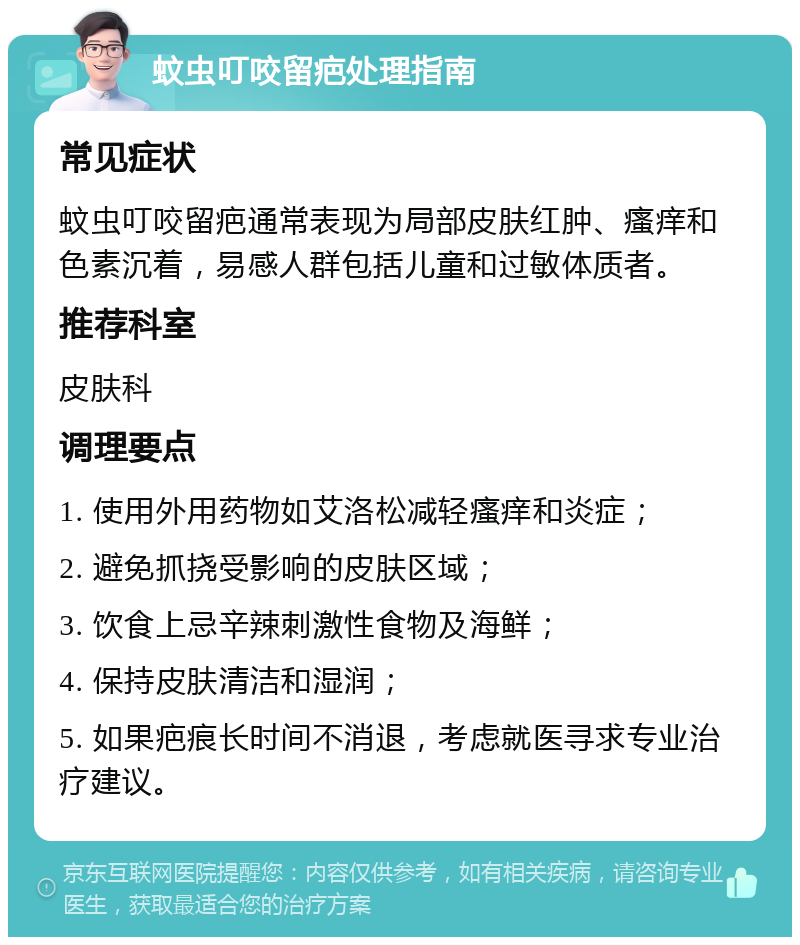 蚊虫叮咬留疤处理指南 常见症状 蚊虫叮咬留疤通常表现为局部皮肤红肿、瘙痒和色素沉着，易感人群包括儿童和过敏体质者。 推荐科室 皮肤科 调理要点 1. 使用外用药物如艾洛松减轻瘙痒和炎症； 2. 避免抓挠受影响的皮肤区域； 3. 饮食上忌辛辣刺激性食物及海鲜； 4. 保持皮肤清洁和湿润； 5. 如果疤痕长时间不消退，考虑就医寻求专业治疗建议。