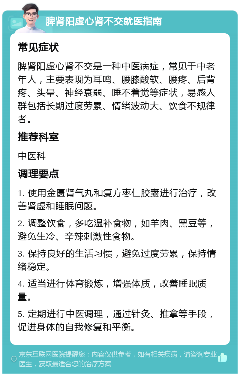 脾肾阳虚心肾不交就医指南 常见症状 脾肾阳虚心肾不交是一种中医病症，常见于中老年人，主要表现为耳鸣、腰膝酸软、腰疼、后背疼、头晕、神经衰弱、睡不着觉等症状，易感人群包括长期过度劳累、情绪波动大、饮食不规律者。 推荐科室 中医科 调理要点 1. 使用金匮肾气丸和复方枣仁胶囊进行治疗，改善肾虚和睡眠问题。 2. 调整饮食，多吃温补食物，如羊肉、黑豆等，避免生冷、辛辣刺激性食物。 3. 保持良好的生活习惯，避免过度劳累，保持情绪稳定。 4. 适当进行体育锻炼，增强体质，改善睡眠质量。 5. 定期进行中医调理，通过针灸、推拿等手段，促进身体的自我修复和平衡。