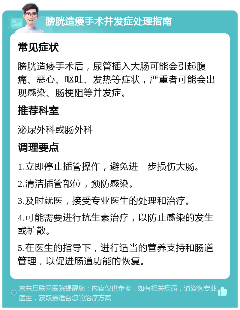 膀胱造瘘手术并发症处理指南 常见症状 膀胱造瘘手术后，尿管插入大肠可能会引起腹痛、恶心、呕吐、发热等症状，严重者可能会出现感染、肠梗阻等并发症。 推荐科室 泌尿外科或肠外科 调理要点 1.立即停止插管操作，避免进一步损伤大肠。 2.清洁插管部位，预防感染。 3.及时就医，接受专业医生的处理和治疗。 4.可能需要进行抗生素治疗，以防止感染的发生或扩散。 5.在医生的指导下，进行适当的营养支持和肠道管理，以促进肠道功能的恢复。