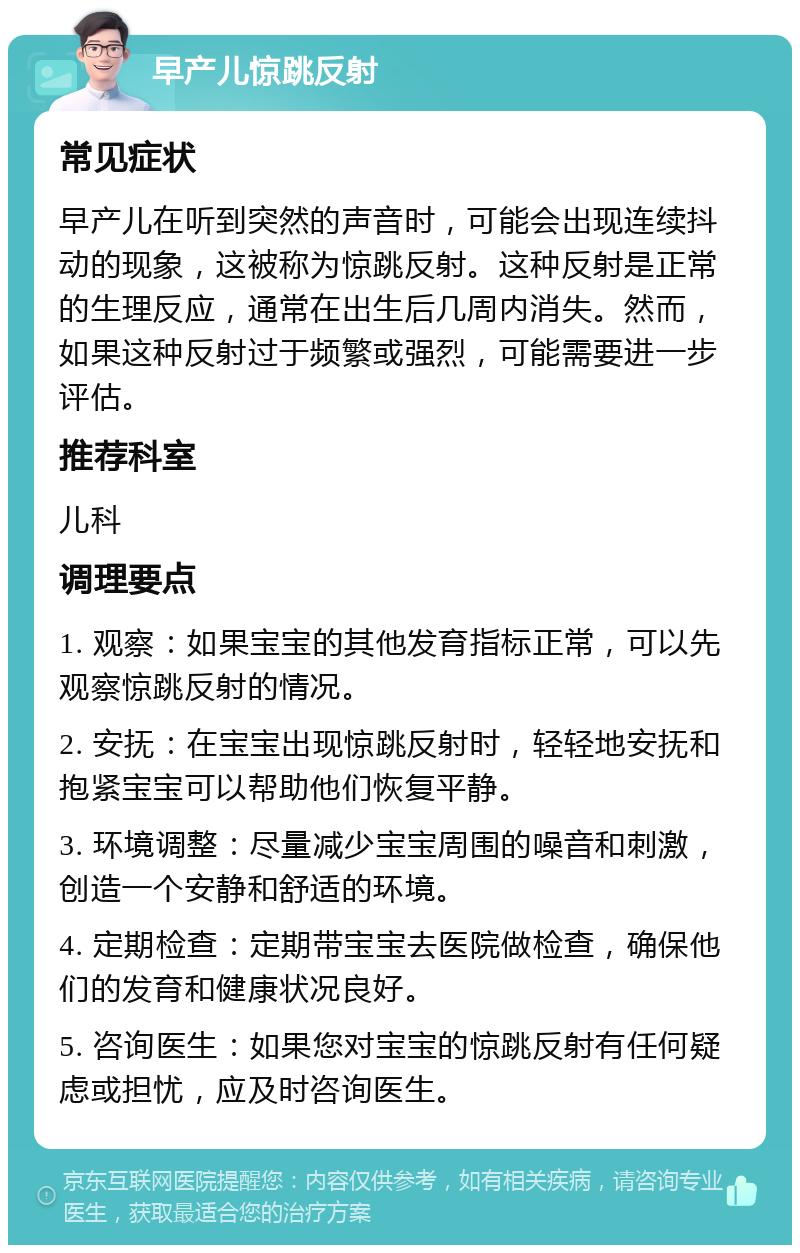 早产儿惊跳反射 常见症状 早产儿在听到突然的声音时，可能会出现连续抖动的现象，这被称为惊跳反射。这种反射是正常的生理反应，通常在出生后几周内消失。然而，如果这种反射过于频繁或强烈，可能需要进一步评估。 推荐科室 儿科 调理要点 1. 观察：如果宝宝的其他发育指标正常，可以先观察惊跳反射的情况。 2. 安抚：在宝宝出现惊跳反射时，轻轻地安抚和抱紧宝宝可以帮助他们恢复平静。 3. 环境调整：尽量减少宝宝周围的噪音和刺激，创造一个安静和舒适的环境。 4. 定期检查：定期带宝宝去医院做检查，确保他们的发育和健康状况良好。 5. 咨询医生：如果您对宝宝的惊跳反射有任何疑虑或担忧，应及时咨询医生。