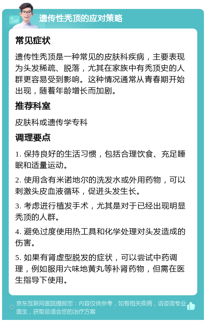 遗传性秃顶的应对策略 常见症状 遗传性秃顶是一种常见的皮肤科疾病，主要表现为头发稀疏、脱落，尤其在家族中有秃顶史的人群更容易受到影响。这种情况通常从青春期开始出现，随着年龄增长而加剧。 推荐科室 皮肤科或遗传学专科 调理要点 1. 保持良好的生活习惯，包括合理饮食、充足睡眠和适量运动。 2. 使用含有米诺地尔的洗发水或外用药物，可以刺激头皮血液循环，促进头发生长。 3. 考虑进行植发手术，尤其是对于已经出现明显秃顶的人群。 4. 避免过度使用热工具和化学处理对头发造成的伤害。 5. 如果有肾虚型脱发的症状，可以尝试中药调理，例如服用六味地黄丸等补肾药物，但需在医生指导下使用。