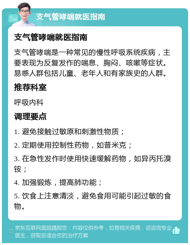 支气管哮喘就医指南 支气管哮喘就医指南 支气管哮喘是一种常见的慢性呼吸系统疾病，主要表现为反复发作的喘息、胸闷、咳嗽等症状。易感人群包括儿童、老年人和有家族史的人群。 推荐科室 呼吸内科 调理要点 1. 避免接触过敏原和刺激性物质； 2. 定期使用控制性药物，如普米克； 3. 在急性发作时使用快速缓解药物，如异丙托溴铵； 4. 加强锻炼，提高肺功能； 5. 饮食上注意清淡，避免食用可能引起过敏的食物。