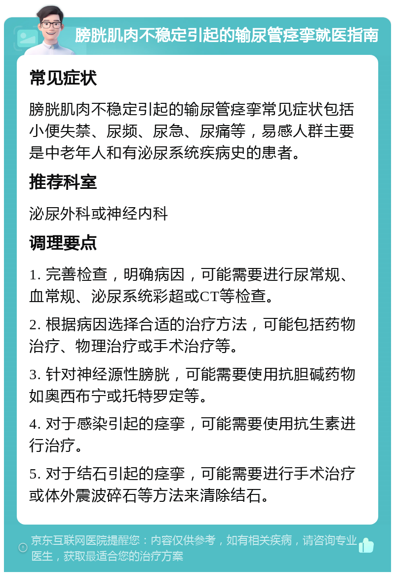 膀胱肌肉不稳定引起的输尿管痉挛就医指南 常见症状 膀胱肌肉不稳定引起的输尿管痉挛常见症状包括小便失禁、尿频、尿急、尿痛等，易感人群主要是中老年人和有泌尿系统疾病史的患者。 推荐科室 泌尿外科或神经内科 调理要点 1. 完善检查，明确病因，可能需要进行尿常规、血常规、泌尿系统彩超或CT等检查。 2. 根据病因选择合适的治疗方法，可能包括药物治疗、物理治疗或手术治疗等。 3. 针对神经源性膀胱，可能需要使用抗胆碱药物如奥西布宁或托特罗定等。 4. 对于感染引起的痉挛，可能需要使用抗生素进行治疗。 5. 对于结石引起的痉挛，可能需要进行手术治疗或体外震波碎石等方法来清除结石。