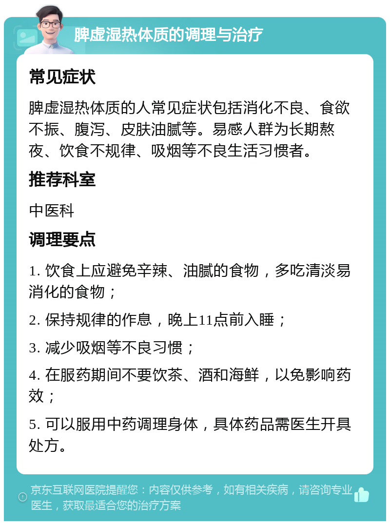 脾虚湿热体质的调理与治疗 常见症状 脾虚湿热体质的人常见症状包括消化不良、食欲不振、腹泻、皮肤油腻等。易感人群为长期熬夜、饮食不规律、吸烟等不良生活习惯者。 推荐科室 中医科 调理要点 1. 饮食上应避免辛辣、油腻的食物，多吃清淡易消化的食物； 2. 保持规律的作息，晚上11点前入睡； 3. 减少吸烟等不良习惯； 4. 在服药期间不要饮茶、酒和海鲜，以免影响药效； 5. 可以服用中药调理身体，具体药品需医生开具处方。